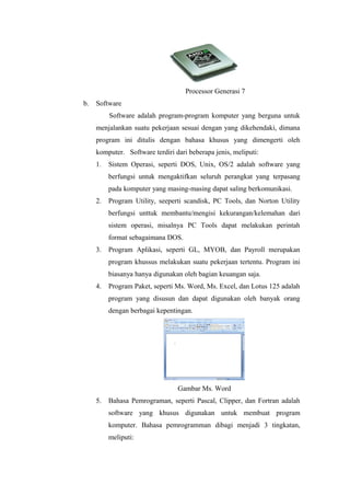 Processor Generasi 7
b. Software
Software adalah program-program komputer yang berguna untuk
menjalankan suatu pekerjaan sesuai dengan yang dikehendaki, dimana
program ini ditulis dengan bahasa khusus yang dimengerti oleh
komputer. Software terdiri dari beberapa jenis, meliputi:
1. Sistem Operasi, seperti DOS, Unix, OS/2 adalah software yang
berfungsi untuk mengaktifkan seluruh perangkat yang terpasang
pada komputer yang masing-masing dapat saling berkomunikasi.
2. Program Utility, seeperti scandisk, PC Tools, dan Norton Utility
berfungsi unttuk membantu/mengisi kekurangan/kelemahan dari
sistem operasi, misalnya PC Tools dapat melakukan perintah
format sebagaimana DOS.
3. Program Aplikasi, seperti GL, MYOB, dan Payroll merupakan
program khussus melakukan suatu pekerjaan tertentu. Program ini
biasanya hanya digunakan oleh bagian keuangan saja.
4. Program Paket, seperti Ms. Word, Ms. Excel, dan Lotus 125 adalah
program yang disusun dan dapat digunakan oleh banyak orang
dengan berbagai kepentingan.
Gambar Ms. Word
5. Bahasa Pemrograman, seperti Pascal, Clipper, dan Fortran adalah
software yang khusus digunakan untuk membuat program
komputer. Bahasa pemrogramman dibagi menjadi 3 tingkatan,
meliputi:
 