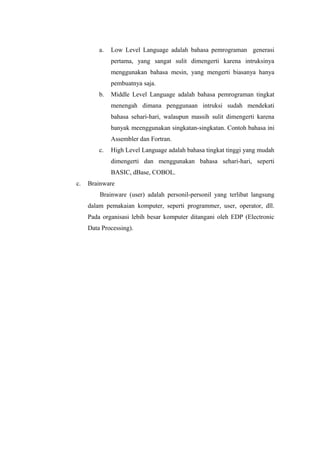 a. Low Level Language adalah bahasa pemrograman generasi
pertama, yang sangat sulit dimengerti karena intruksinya
menggunakan bahasa mesin, yang mengerti biasanya hanya
pembuatnya saja.
b. Middle Level Language adalah bahasa pemrograman tingkat
menengah dimana penggunaan intruksi sudah mendekati
bahasa sehari-hari, walaupun massih sulit dimengerti karena
banyak meenggunakan singkatan-singkatan. Contoh bahasa ini
Assembler dan Fortran.
c. High Level Language adalah bahasa tingkat tinggi yang mudah
dimengerti dan menggunakan bahasa sehari-hari, seperti
BASIC, dBase, COBOL.
c. Brainware
Brainware (user) adalah personil-personil yang terlibat langsung
dalam pemakaian komputer, seperti programmer, user, operator, dll.
Pada organisasi lebih besar komputer ditangani oleh EDP (Electronic
Data Processing).
 