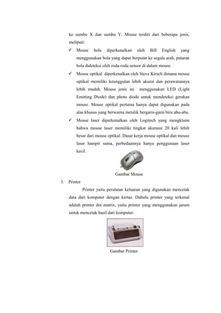 ke sumbu X dan sumbu Y. Mouse terdiri dari beberapa jenis,
meliputi:
 Mouse bola diperkenalkan oleh Bill English yang
menggunakan bola yang dapat berputar ke segala arah, putaran
bola dideteksi oleh roda-roda sensor di dalam mouse.
 Mouse optikal diperkenalkan oleh Steve Kirsch dimana mouse
optikal memiliki keunggulan lebih akurat dan perawatannya
lebih mudah. Mouse jenis ini menggunakan LED (Light
Emitting Diode) dan photo diode untuk mendeteksi gerakan
mouse. Mouse optikal pertama hanya dapat digunakan pada
alas khusus yang berwarna metalik bergaris-garis biru abu-abu.
 Mouse laser diperkenalkan oleh Logitech yang mengklaim
bahwa mouse laser memiliki tingkat akurassi 20 kali lebih
besar dari mouse optikal. Dasar kerja mouse optikal dan mouse
laser hampir sama, perbedaannya hanya penggunaan laser
kecil.
Gambar Mouse
3. Printer
Printer yaitu peralatan keluaran yang digunakan mencetak
data dari komputer dengan kertas. Dahulu printer yang terkenal
adalah printer dot matrix, yaitu printer yang menggunakan jarum
untuk mencetak hasil dari komputer.
Gambar Printer
 