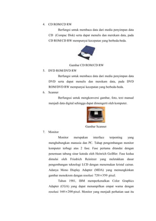4. CD ROM/CD RW
Berfungsi untuk membaca data dari media penyimpan data
CD (Compac Disk) serta dapat menulis dan merekam data, pada
CD ROM/CD RW mempunyai kecepatan yang berbeda-beda.
Gambar CD ROM/CD RW
5. DVD ROM/DVD RW
Berfungsi untuk membaca data dari media penyimpan data
DVD serta dapat menulis dan merekam data, pada DVD
ROM/DVD RW mempunyai kecepatan yang berbeda-beda.
6. Scanner
Berfungssi untuk mengkonversi gambar, foto, text manual
menjadi data digital sehingga dapat dimengerti oleh komputer.
Gambar Scanner
7. Monitor
Monitor merupakan interface terpenting yang
menghubungkan manusia dan PC. Tahap pengembangan monitor
komputer terbagi atas 2 fase. Fase pertama ditandai dengan
penemuan tabung sinar katoda oleh Heinrich GeiBler. Fase kedua
dimulai oleh Friedrich Reinitzer yang meletakkan dasar
pengembangan teknologi LCD dengan menemukan kristal cairan.
Adanya Mono Display Adapter (MDA) yang memungkinkan
gambar monokrom dengan resolusi 350720× pixel.
Tahun 1981, IBM memperkenalkan Color Graphics
Adapter (CGA) yang dapat menampilkan empat warna dengan
resolusi 200160× pixel. Monitor yang menjadi perhatian saat itu
 