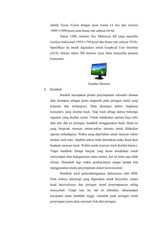 adalah Taxan Vision dengan layar warna 14 inci dan resolusi
10001000× pixel serta frame rate sebesar 64 Hz.
Tahun 1990, monitor Nec Multiscan 4D yang memiliki
resolusi makssimal 7681024× pixel dan frame rate sebesar 70 Hz.
Spesifikasi ini masih digunakan untuk Graphical User Interfase
(GUI). Sekitar tahun 200 monitor layar datar menyerbu pasaran
konsumen.
Gambar Monitor
8. Harddisk
Hardisk merupakan piranti penyimpanan sekunder dimana
data disimpan sebagai pulsa magnetik pada piringan metal yang
berputar dan terintegrasi. Data disimpan dalam lingkaran
konsentris yang disebut track. Tiap track dibagi dalam beberapa
segment yang disebut sector. Untuk melakukan operasi baca tulis
data dari dan ke piringan, harddisk menggunakan head. Head ini
yang bergerak mencari sektor-sektor tertentu untuk dilakukan
operasi terhadapnya. Waktu yang diperlukan untuk mencari sektor
disebut seek time. Apabila sektor telah ditemukan maka head akan
berputar mencari track. Waktu untuk mencari track disebut latency.
Tanpa harddisk, betapa banyak yang harus disediakan untuk
menyimpan data kepegawaian suatu intansi, hal ini tentu saja tidak
efisien. Ditambah lagi waktu pembacaanya sangat lambat bila
menggunakan media penyimpanan disket konvensional.
Harddisk awal perkembangannya didominasi oleh IBM.
Pada walnya teknologi yang digunakan untuk baca/tulis, antara
head baca/tulisnya dan piringan metal penyimpannya saling
menyentuh. Tetapi saat ini, hal ini dihindari, dikarenakan
kecepatan putar harddisk tinggi, sentuhan pada piringan metal
penyimpan justru akan merusak fisik dari piringan.
 