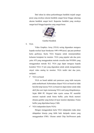Dari tahun ke tahun perkembangan harddisk terjadi sangat
pesat yang awalnya ukuran harddisk sangat besar hingga sekarang
ukuran harddisk sangat kecil. Kapasitas harddisk yang awalnya
sangat kecil hingga kapasitas yang sangat besar.
Gambar Harddisk
9. VGA
Video Graphics Array (VGA) sering digunakan mengacu
kepada resolusi layar berukuran 480640 × pixel, apa pun pembuat
kartu grafisnya. Kartu VGA berguna untuk menerjemahkan
keluaran komputer ke monitor. VGA yang populer ada dua jenis
yaitu ATI yang menggunakan metode crossfire dan NVIDIA yang
menggunakan metode SLI. VGA juga dapat mengacu kepada
konektor VGA 15 pin yang digunakan untuk untuk mengantarkan
sinyal video analog ke monitor. VGA terdiri dari dua jenis,
meliputi:
 VGA on board
VGA on board adalah unit pemroses yang telah menyatu
pada motherboard. Keberadaan chipset VGA on board ini tidak
bersifat tetap karena VGA on board ini dapat diatur untuk tidak
aktif jika user ingin memasang VGA card yang diinginkannya.
Sejak IBM PC Original lahir nyaris semua PC memiliki
memori terpisah untuk frame buffer, yaitu block memori
dimana gambar yang keluar di layar monitor dipetakan. Frame
buffer yang diperlukan hanya 2 KB.
 VGA independen (kartu VGA)
Dengan menggunakan kartu VGA independen maka akan
didapatkan kinerja yang lebih baik daripada sistem yang
menggunakan UMA. Ukuran untuk Chip Set/Prosesor pada
 