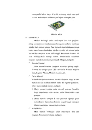 kartu grafik bukan hanya 8/16 bit, sekarang sudah mencapai
128 bit. Kemampuan dari kartu grafik pun meningkat jauh.
Gambar VGA
10. Memori RAM
Memori berfungsi untuk menyimpan data dan program.
Setiap kali pemroses melakukan eksekusi, pemoses harus membaca
intruksi dari memori utama. Agar intruksi dapat dilakukan secara
cepat maka harus diusahakan intruksi tersedia di memori pada
hierarki berkecepatan akses lebih tinggi. Kecepatan eksekusi ini
akan meningkatkan kinerja sistem. Berdasarkan kecepatan
aksesnya hierarki memori dibagi menjadi 3 bagian, meliputi:
 Register Memori
Jenis memori dimana kecepatan akssesnya paling ceepat.
Memori ini terdapat pada CPU /prossesor. Contoh Register
Data, Register Alamat, Memory Address, dll.
 Cache Memori
Memori berkapasitas terbatas dan berkecepatan tinggi. Cache
memori ini ada di antara memori utama dan register pemroses.
Chace memori ada 2 macam, meliputi:
1) Chace memori terdapat pada internal prosesor. Semakin
tinggi kapasitasnya, maka semaki mahal dan semakin cepat
prosesor.
2) Chace memori terdapat di luar prosesor tepatnya pada
motherboard. Kecepatan aksesnya sangat tinggi walaupun
tidap secepat chace memori jenis pertama.
 Main Memori
Main memori berfungssi untuk menyimpan data dan
program. Jenis memori utama, meliputi:
 