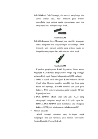 1) ROM (Read Only Memory) yaitu memori yang hanya bisa
dibaca datanya saja. ROM termasuk jenis memori
nonvolatile yang artinya media penyimpanan yang bisa
menyimpan data walaupun tanpa listrik.
Gambar ROM
2) RAM (Random Acces Memory) yang memiliki kemapuan
untuk mengubah data yang tersimpan di dalamnya. RAM
termasuk jenis memori volatile yang artinya media ini
hanya bisa menyimpan data pada saat ada aliran listrik.
Gambar RAM
Kapasitas penyimpanan RAM dinyatakan dalam satuan
Megabyte. RAM bekerja dengan listrik berupa chip sehingga
kerjanya lebih cepat. Adapun beberapa jenis RAM, meliputi:
o SDRAM adalah salah satu jenis RAM berbentuk DIMM
(Dual Inline Memory Module), memiliki chip RAM pada
kedua sisi papannya. SDRAM memiliki dua celah pada
kakinya. RAM jenis ini digunakan pada komputer PC dan
Laptop jenis lama.
o DDR SDRAM adalah salah satu jenis RAM yang
mempunyai kecepatan hampir dua kali lebih cepat dari
SDRAM. DDR SDRAM hanya mempunyai satu celah pada
kakinya. RAM jenis ini digunakan pada komputer PC.
 Memori Sekunder
Adalah memori tambahan yang berfungssi untuk
menyimpan data dan termasuk jenis memori nonvolatile.
Contoh Harddisk, Floopy Disk, dll.
 