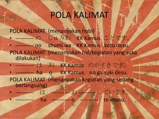 POLA KALIMAT
POLA KALIMAT (menanyakan hobi)
? ----------  ߤ KK Kamus ȤǤ
? ---------- no shumi wa KK Kamus koto desu.
POLA KALIMAT (menanyakan hal/kegiatan yang suka
dilakukan)
? ----------   KK Kamus ΤǤ
? ---------- ha o KK Kamus no ga suki desu.
POLA KALIMAT (menanyakan kegiatan yang sedang
berlangsung)
? ----------  ----------  ---------- Ƥޤ
? ---------- ha ---------- o ---------- te imasu.

 
