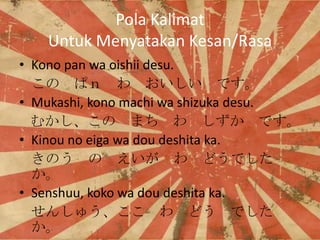 Pola Kalimat
Untuk Menyatakan Kesan/Rasa
? Kono pan wa oishii desu.
 ѣ   Ǥ
? Mukashi, kono machi wa shizuka desu.
फ ޤ   Ǥ
? Kinou no eiga wa dou deshita ka.
Τ    ɤǤ

? Senshuu, koko wa dou deshita ka.
󤷤夦  ɤ Ǥ


 