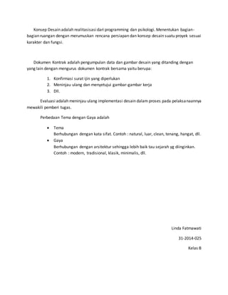 Konsep Desain adalah realitasisasidari programming dan psikologi. Menentukan bagian-
bagian ruangan dengan merumuskan rencana persiapan dan konsep desain suatu proyek sesuai
karakter dan fungsi.
Dokumen Kontrak adalah pengumpulan data dan gambar desain yang ditanding dengan
yang lain dengan mengurus dokumen kontrak bersama yaitu berupa:
1. Konfirmasi surat ijin yang diperlukan
2. Meninjau ulang dan menyetujui gambar-gambar kerja
3. Dll.
Evaluasi adalah meninjau ulang implementasi desain dalam proses pada pelaksanaannya
mewakili pemberi tugas.
Perbedaan Tema dengan Gaya adalah
 Tema
Berhubungan dengan kata sifat. Contoh : natural, luar, clean, tenang, hangat, dll.
 Gaya
Berhubungan dengan arsitektur sehingga lebih baik tau sejarah yg diinginkan.
Contoh : modern, tradisional, klasik, minimalis, dll.
Linda Fatmawati
31-2014-025
Kelas B
 