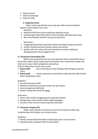 copyright@assemble9
 Koperasi pusat
 Koperasi Gabungan
 Koperasi Induk
C. Pengertian Firma
badan usaha yang didirikan dua orang atau lebih yang menjalankan
kegiatan usaha dengan satu nama
Kelebihan:
 Modalnya lebih besar karena gabungan beberapa orang
 Kelangsungan hidup lebih terjamin karena dikelola oleh beberapa orang
 Bisa memanfaatkan keahlian masing-masing sekutu
Kelemahan:
 Tanggungjawab pemilik yang tidak terbatas terhadap hutang perusahaan
 Mudah terjadi perselisihan diantara sekutu perusahaan
 Apabila salah satu sekutu (firmant) melakukan kesalahan akibatnya
ditanggung oleh seluruh anggota firma.
D. Persekutuan Komanditer (CV)
Badan usaha yang terdiri dari satu atau beberapa sekutu komanditer.Sekutu
komanditer adalah sekutu yang hanya menyerahkan atau menyertakan modal, dan
tidak turut campur dalam pengelolaan perusahaan.
Pada CV dikenal dua macam sekutu yaitu:
 Sekutu aktif : ikut menyertakan modal sekaligus aktif mengelola jalannya
usaha.
 Sekutu pasif : sekutu yang hanya menyertakan modal saja dan tidak terlibat
dalam pengelolaan usaha.
Kelebihan:
 Cara pendiriannya mudah
 Modalnya relatif besar yang bersumber dari para sekutu
 Sistem pengelolaan lebih baik
 Mudah memperoleh kredit dari bank
Kelemahan:
 Sekutu aktif memikul tanggungjawab yang tidak terbatas
 kelangsungan usaha sewaktu-waktu dapat terganggu
 kesulitan untuk menarik modal yang telah disertakan
E. Perseroan Terbatas (PT)
Badan usaha yang dari persekutuan antara dua orang atau lebih yang
modalnya diperoleh dengan cara menjual saham.
Kelebihan:
 Mudah memperoleh/menambah modal dengan jalan menjual saham
 Keprofesionalan pengelola lebih bisa diandalkan
 