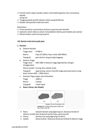 copyright@assemble9
 Pemilik saham dapat sewaktu-waktu memindahtangankan atau menjualnya
kepada
orang lain
 Tanggung jawab pemilik sebatas saham yang dimilikinya
 Mudah memperoleh kredit dari bank
Kelemahan:
 Proses pendirian memerlukan perijinan yang lama dan berbelit
 Spekulasi saham dibursa saham menyebabkan labilnya permodalan perusahaan
 Rahasia badan usaha kurang terjamin
16) Bentuk muka bumi pada peta
1. Daratan
a. Dataran Rendah
Tinggi rata2 : 0-400 m
Warna : hijau (0-100m), hijau muda (100-400m)
Topografi : garis kontur yang jarang/renggang
b. Dataran Tinggi
Tinggi rata2 : 400-1000 m Dataran tinggi digambarkan dengan
menggunakan
Warna symbol : kuning atau cokelat muda.
Topografi : agak jarang, namun memiliki angka penunjuk kontur yang
besar (antara 400 - 1.000 meter).
c. Kawasan Pegunungan atau Perbukitan
Tinggi : 1000 m
Warna : cokelat
Topografi : relatif rapat
d. Rawa, Danau, dan Waduk
 Rawa : wilayah daratan yang digenangi air, biasanya berada di
dataran rendah atau di daerah pantai (hijau, garis putus2)
 Danau : daratan luas yang digenangi air (biru)
 waduk : danau buatan. Keduanya biasanya terletak di dataran tinggi.
 