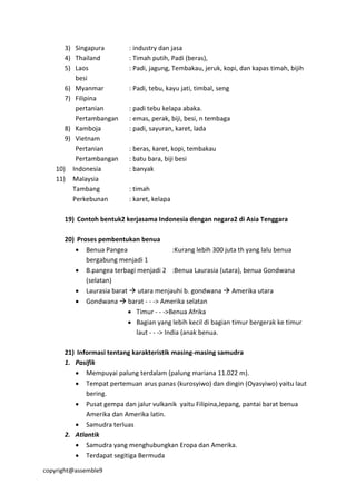 copyright@assemble9
3) Singapura : industry dan jasa
4) Thailand : Timah putih, Padi (beras),
5) Laos : Padi, jagung, Tembakau, jeruk, kopi, dan kapas timah, bijih
besi
6) Myanmar : Padi, tebu, kayu jati, timbal, seng
7) Filipina
pertanian : padi tebu kelapa abaka.
Pertambangan : emas, perak, biji, besi, n tembaga
8) Kamboja : padi, sayuran, karet, lada
9) Vietnam
Pertanian : beras, karet, kopi, tembakau
Pertambangan : batu bara, biji besi
10) Indonesia : banyak
11) Malaysia
Tambang : timah
Perkebunan : karet, kelapa
19) Contoh bentuk2 kerjasama Indonesia dengan negara2 di Asia Tenggara
20) Proses pembentukan benua
 Benua Pangea :Kurang lebih 300 juta th yang lalu benua
bergabung menjadi 1
 B.pangea terbagi menjadi 2 :Benua Laurasia (utara), benua Gondwana
(selatan)
 Laurasia barat  utara menjauhi b. gondwana  Amerika utara
 Gondwana  barat - - -> Amerika selatan
 Timur - - ->Benua Afrika
 Bagian yang lebih kecil di bagian timur bergerak ke timur
laut - - -> India (anak benua.
21) Informasi tentang karakteristik masing-masing samudra
1. Pasifik
 Mempuyai palung terdalam (palung mariana 11.022 m).
 Tempat pertemuan arus panas (kurosyiwo) dan dingin (Oyasyiwo) yaitu laut
bering.
 Pusat gempa dan jalur vulkanik yaitu Filipina,Jepang, pantai barat benua
Amerika dan Amerika latin.
 Samudra terluas
2. Atlantik
 Samudra yang menghubungkan Eropa dan Amerika.
 Terdapat segitiga Bermuda
 
