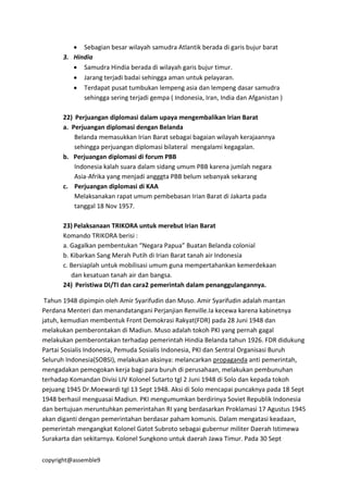 copyright@assemble9
 Sebagian besar wilayah samudra Atlantik berada di garis bujur barat
3. Hindia
 Samudra Hindia berada di wilayah garis bujur timur.
 Jarang terjadi badai sehingga aman untuk pelayaran.
 Terdapat pusat tumbukan lempeng asia dan lempeng dasar samudra
sehingga sering terjadi gempa ( Indonesia, Iran, India dan Afganistan )
22) Perjuangan diplomasi dalam upaya mengembalikan Irian Barat
a. Perjuangan diplomasi dengan Belanda
Belanda memasukkan Irian Barat sebagai bagaian wilayah kerajaannya
sehingga perjuangan diplomasi bilateral mengalami kegagalan.
b. Perjuangan diplomasi di forum PBB
Indonesia kalah suara dalam sidang umum PBB karena jumlah negara
Asia-Afrika yang menjadi angggta PBB belum sebanyak sekarang
c. Perjuangan diplomasi di KAA
Melaksanakan rapat umum pembebasan Irian Barat di Jakarta pada
tanggal 18 Nov 1957.
23) Pelaksanaan TRIKORA untuk merebut Irian Barat
Komando TRIKORA berisi :
a. Gagalkan pembentukan “Negara Papua” Buatan Belanda colonial
b. Kibarkan Sang Merah Putih di Irian Barat tanah air Indonesia
c. Bersiaplah untuk mobilisasi umum guna mempertahankan kemerdekaan
dan kesatuan tanah air dan bangsa.
24) Peristiwa DI/TI dan cara2 pemerintah dalam penanggulangannya.
Tahun 1948 dipimpin oleh Amir Syarifudin dan Muso. Amir Syarifudin adalah mantan
Perdana Menteri dan menandatangani Perjanjian Renville.Ia kecewa karena kabinetnya
jatuh, kemudian membentuk Front Demokrasi Rakyat(FDR) pada 28 Juni 1948 dan
melakukan pemberontakan di Madiun. Muso adalah tokoh PKI yang pernah gagal
melakukan pemberontakan terhadap pemerintah Hindia Belanda tahun 1926. FDR didukung
Partai Sosialis Indonesia, Pemuda Sosialis Indonesia, PKI dan Sentral Organisasi Buruh
Seluruh Indonesia(SOBSI), melakukan aksinya: melancarkan propaganda anti pemerintah,
mengadakan pemogokan kerja bagi para buruh di perusahaan, melakukan pembunuhan
terhadap Komandan Divisi LIV Kolonel Sutarto tgl 2 Juni 1948 di Solo dan kepada tokoh
pejuang 1945 Dr.Moewardi tgl 13 Sept 1948. Aksi di Solo mencapai puncaknya pada 18 Sept
1948 berhasil menguasai Madiun. PKI mengumumkan berdirinya Soviet Republik Indonesia
dan bertujuan meruntuhkan pemerintahan RI yang berdasarkan Proklamasi 17 Agustus 1945
akan diganti dengan pemerintahan berdasar paham komunis. Dalam mengatasi keadaan,
pemerintah mengangkat Kolonel Gatot Subroto sebagai gubernur militer Daerah Istimewa
Surakarta dan sekitarnya. Kolonel Sungkono untuk daerah Jawa Timur. Pada 30 Sept
 