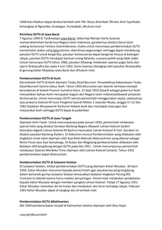 copyright@assemble9
1948 kota Madiun dapat direbut kembali oleh TNI. Muso ditembak TNI dan Amir Syarifudin
tertangkap di Ngrambe, Grobogan, Purwodadi, dihukum mati
Peristiwa DI/TII di Jawa Barat
7 Agustus 1949 di Tasikmalaya Jawa Barat, Sekarmaji Marijan Karto Suwiryo
memproklamirkan berdirinya Negara Islam Indonesia, gerakannya disebut Darul Islam
sedang tentaranya Tentara IslamIndonesia. Usaha untuk menumpas pemberontakan DI/TII
memerlukan waktu yang lama karena: daerahnya pegunungan sehingga dapat mendukung
pasukan DI/TII untuk bergerilya, pasukan Kartosuwiryo dapat bergerak leluasa di kalangan
rakyat, pasukan DI/TII mendapat bantuan orang Belanda, suasana politik yang tidak stabil.
Untuk menumpas DI/TII tahun 1960, pasukan Siliwangi melakukan operasi pagar betis dan
opersi Bratayudha dan pada 4 Juni 1962, Karto Suwiryo ditangkap oleh pasukan Bratayudha
di gunung Geber Majalaya Jawa Barat dan dihukum mati.
Pemberontakan DI/TII di Aceh
Gerombolan DI/TII di Aceh dipimpin Teuku Daud Beureuh. Penyebabnya kekecewaan Teuku
Daud Beureuh karena status Aceh. Tahun 1950 diturunkan dari daerah istimewa menjadi
karesidenan di bawah Provinsi Sumatra Utara. 21 Sept 1953 Daud B sebagai gubernur Aceh
menyatakan bahwa Aceh merupakan bagian dari Negara Islam Indonesiadibawah pimpinan
Kartosuwiryo. Untuk menumpas DI/TII semula pemerintah menggunakan sejata, selanjutnya
atas prakarsa Kolonel M.Yasin Panglima Daerah Militer 1 Iskandar Muda, tanggal 17-21 Des
1962 diadakan Musyawarah Kerkunan Rakyat Aceh dan mendapat dukungan dari
masyarakat Aceh sehingga DI/TII dapat di padamkan
Pemberontakan DI/TII di Jawa Tengah
Dipimpin Amir Fatah. Untuk menumpasnya pada Januari 1950, pemerintah melakukan
operasi kilat yang disebut Gerakan Banteng Negara dibawah Letnan Kolonel Sarbini
kemudian diganti Letnan Kolonel M.Bachrun kemudian Letnan Kolonel A.Yani. Gerakan ini
disebut pasukan Banteng Raiders. Di Kebumen muncul Pemberontakan yang dilakukan oleh
Angkatan Umat Islam dipimpin oleh Kyai Moh.Mahudz Abdurachman yang dikenal sebagai
Romo Pusat atau Kyai Somalangu. Di Kudus dan Magelang pemberontakan dilakukan oleh
Batalyon 426 bergabung dengan DI/TII pada Des 1951 . Untuk menumpasnya pemerintah
melakukan Operasi Merdeka Timur dipimpin oleh Letnan Kolonel Suharto. Tahun 1952
pemberontakan dapat dihancurkan.
Pemberontakan DI/TII di Sulawesi Selatan
Di Sulawesi Selatan, timbul pemberontakan DI/TII yang dipimpin Kahar Muzakar. 30 April
1950, Kahar Muzakar menuntut kepada peme/rintah agar pasukannya yang tergabung
dalam komando gerilya Sulawesi Selatan dimasukkan kedalam Angkatan Perang RIS.
Tuntutan ini ditolak karena harus melalui penyaringan. Pemerintah melakukan pendekatan
kepada Kahar Muzakar dengan memberi pangkat Letnan Kolonel. Tetapi 17 Agustus 1951
Kahar Muzakar melarikan diri ke hutan dan melakukan aksi teror terhadap rakyat. Februari
1965 Kahar Muzakar dapat di tangkap dan di tembak mati.
Pemberontakan DI/TII diKalimantan
Okt 1950 pemberontakan terjadi di Kalimantan Selatan dipimpin oleh Ibnu Hajar.
 