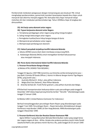 copyright@assemble9
Pemberontak melakukan pengacauan dengan menyerang pos-pos kesatuan TNI. Untuk
menghadapi pemberontakan, pemerintah memberi kesempatan kepada Ibnu Hajar untuk
menyerah dan diterima menjadi anggota TNI. Kemudian Ibnu Hajar menyerah tetapi
melarikan diri dan melakukan pemberontakan lagi. Tahun 1959Ibnu Hajar di tangkap dan
dimusnahkan.
25) Arti kerja sama ekonomi antar negara
26) Tujuan kerjasama ekonomi antar Negara
a. Terciptanya perdagangan antar negara yang saling menguntungkan
b. Saling mengisi kekurangan antar negara
c. Peningkatan kualitas/taras hidup bangsa-bangsa di dunia
d. Mempererat persahabatan antar negara
e. Mempercepat pembangunan ekonomi
27) Faktor2 penyebab terjadinya konflik Indonesia Belanda
a. Sekutu (AFNEI) secara diam-diam membawa orang-orang NICA.
b. Kedatangan Belanda (NICA) untuk menegakkan kembali kekuasaannya
atau menjajah Indonesia.
28) Peran dunia internasional dalam konflik Indonesia Belanda
1. Peranan Perserikatan Bangsa-Bangsa
a) Melalui KTN ( KOMISI TIGA NEGARA )
Tanggal 25 Agustus 1947 PBB menerima usul Amerika serikta tentang komisi jasa –
jasa Baik ( Comitte Of Goods Offices ). Komisi ini dikenal dengan komisi Tiga Negara
(KTN), yang terdiri atas :
1) Australia (Richard C. Kirby ), atas pilihan Indonesia
2) Belgia (Paul Van Zeeland ), Atas Pilihan Belanda
3) Amerika Serikat (Dr. Frank Porter graham ), atas pilihan Australia dan Belgia.
KTN berhasil mempertemukan keduanya dalam suatu perundingan pada tanggal 8
Desember 1947 diatas Kapal perang Amerika Serikat “ Renville “ ditandatangani pada
tanggal 17 Januari 1948.
b) Melalui UNCI ( United Nations Comission For Indonesia )
Berhasil menyelenggarakan perundingan Roem-Royen yang ditandatangani pada
tanggal 7 mei 1949. Perundingan Roem – Royen kemudian ditindaklanjuti dengan
Konferensi meja Bundar ( KMB ) di Den Haag Belanda. KMB ditandatangani pada
tanggal 2 November 1949.
2. Peranan Konferensi Asia dan Resolusi Dewan Keamanan PBB
Agresi Militer II yang dilancarkan Belnada Menimbulkan reaksi yang sangat keras
dari negara-negara di Asia – Afrika. Amaka atas prakarsa perdana mentri India Pandit
Jawaharlal Nehru dan perdana mentri Burma u Nu, pada tanggal 20-25 Januari 1949
 
