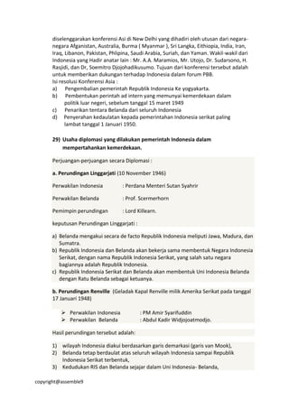 copyright@assemble9
diselenggarakan konferensi Asi di New Delhi yang dihadiri oleh utusan dari negara-
negara Afganistan, Australia, Burma ( Myanmar ), Sri Langka, Eithiopia, India, Iran,
Iraq, Libanon, Pakistan, Phlipina, Saudi Arabia, Suriah, dan Yaman. Wakil-wakil dari
Indonesia yang Hadir anatar lain : Mr. A.A. Maramios, Mr. Utojo, Dr. Sudarsono, H.
Rasjidi, dan Dr, Soemitro Djojohadikusumo. Tujuan dari konferensi tersebut adalah
untuk memberikan dukungan terhadap Indonesia dalam forum PBB.
Isi resolusi Konferensi Asia :
a) Pengembalian pemerintah Republik Indonesia Ke yogyakarta.
b) Pembentukan perintah ad intern yang memunyai kemerdekaan dalam
politik luar negeri, sebelum tanggal 15 maret 1949
c) Penarikan tentara Belanda dari seluruh Indonesia
d) Penyerahan kedaulatan kepada pemerintahan Indonesia serikat paling
lambat tanggal 1 Januari 1950.
29) Usaha diplomasi yang dilakukan pemerintah Indonesia dalam
mempertahankan kemerdekaan.
Perjuangan-perjuangan secara Diplomasi :
a. Perundingan Linggarjati (10 November 1946)
Perwakilan Indonesia : Perdana Menteri Sutan Syahrir
Perwakilan Belanda : Prof. Scermerhorn
Pemimpin perundingan : Lord Killearn.
keputusan Perundingan Linggarjati :
a) Belanda mengakui secara de facto Republik Indonesia meliputi Jawa, Madura, dan
Sumatra.
b) Republik Indonesia dan Belanda akan bekerja sama membentuk Negara Indonesia
Serikat, dengan nama Republik Indonesia Serikat, yang salah satu negara
bagiannya adalah Republik Indonesia.
c) Republik Indonesia Serikat dan Belanda akan membentuk Uni Indonesia Belanda
dengan Ratu Belanda sebagai ketuanya.
b. Perundingan Renville (Geladak Kapal Renville milik Amerika Serikat pada tanggal
17 Januari 1948)
 Perwakilan Indonesia : PM Amir Syarifuddin
 Perwakilan Belanda : Abdul Kadir Widjojoatmodjo.
Hasil perundingan tersebut adalah:
1) wilayah Indonesia diakui berdasarkan garis demarkasi (garis van Mook),
2) Belanda tetap berdaulat atas seluruh wilayah Indonesia sampai Republik
Indonesia Serikat terbentuk,
3) Kedudukan RIS dan Belanda sejajar dalam Uni Indonesia- Belanda,
 