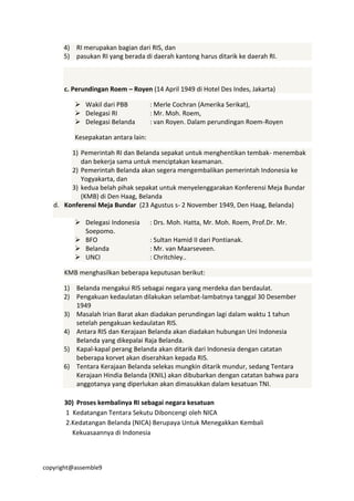 copyright@assemble9
4) RI merupakan bagian dari RIS, dan
5) pasukan RI yang berada di daerah kantong harus ditarik ke daerah RI.
c. Perundingan Roem – Royen (14 April 1949 di Hotel Des Indes, Jakarta)
 Wakil dari PBB : Merle Cochran (Amerika Serikat),
 Delegasi RI : Mr. Moh. Roem,
 Delegasi Belanda : van Royen. Dalam perundingan Roem-Royen
Kesepakatan antara lain:
1) Pemerintah RI dan Belanda sepakat untuk menghentikan tembak- menembak
dan bekerja sama untuk menciptakan keamanan.
2) Pemerintah Belanda akan segera mengembalikan pemerintah Indonesia ke
Yogyakarta, dan
3) kedua belah pihak sepakat untuk menyelenggarakan Konferensi Meja Bundar
(KMB) di Den Haag, Belanda
d. Konferensi Meja Bundar (23 Agustus s- 2 November 1949, Den Haag, Belanda)
 Delegasi Indonesia : Drs. Moh. Hatta, Mr. Moh. Roem, Prof.Dr. Mr.
Soepomo.
 BFO : Sultan Hamid II dari Pontianak.
 Belanda : Mr. van Maarseveen.
 UNCI : Chritchley..
KMB menghasilkan beberapa keputusan berikut:
1) Belanda mengakui RIS sebagai negara yang merdeka dan berdaulat.
2) Pengakuan kedaulatan dilakukan selambat-lambatnya tanggal 30 Desember
1949
3) Masalah Irian Barat akan diadakan perundingan lagi dalam waktu 1 tahun
setelah pengakuan kedaulatan RIS.
4) Antara RIS dan Kerajaan Belanda akan diadakan hubungan Uni Indonesia
Belanda yang dikepalai Raja Belanda.
5) Kapal-kapal perang Belanda akan ditarik dari Indonesia dengan catatan
beberapa korvet akan diserahkan kepada RIS.
6) Tentara Kerajaan Belanda selekas mungkin ditarik mundur, sedang Tentara
Kerajaan Hindia Belanda (KNIL) akan dibubarkan dengan catatan bahwa para
anggotanya yang diperlukan akan dimasukkan dalam kesatuan TNI.
30) Proses kembalinya RI sebagai negara kesatuan
1 Kedatangan Tentara Sekutu Diboncengi oleh NICA
2.Kedatangan Belanda (NICA) Berupaya Untuk Menegakkan Kembali
Kekuasaannya di Indonesia
 