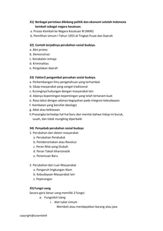 copyright@assemble9
31) Berbagai peristiwa dibidang politik dan ekonomi setelah Indonesia
kembali sebagai negara kesatuan.
a. Proses Kembali ke Negara Kesatuan RI (NKRI)
b. Pemilihan Umum I Tahun 1955 di Tingkat Pusat dan Daerah
32) Contoh terjadinya perubahan sosial budaya.
a. Aksi protes
b. Demonstrasi
c. Kenakalan remaja
d. Kriminalitas
e. Pergolakan daerah
33) Faktor2 pengambat peruahan sosial budaya.
a. Perkembangan ilmu pengetahuan yang terhambat
b. Sikap masyarakat yang sangat tradisional
c. Kurangnya hubungan dengan masyarakat lain
d. Adanya kepentingan-kepentingan yang telah tertanam kuat
e. Rasa takut dengan adanya kegoyahan pada integrasi kebudayaan
f. Hambatan yang bersifat ideologis
g. Adat atau kebiasaan
h.Prasangka terhadap hal-hal baru dan menilai bahwa hidup ini buruk,
susah, dan tidak mungking diperbaiki
34) Penyebab perubahan sosial budaya
1. Perubahan dari dalam masyarakat
a. Perubahan Penduduk
b. Pemberontakan atau Revolusi
c. Peran Nilai yang Diubah
d. Peran Tokoh Kharismatik
e. Penemuan Baru
2. Perubahan dari Luar Masyarakat
a. Pengaruh lingkungan Alam
b. Kebudayaan Masyarakat lain
c. Peperangan
35) Fungsi uang
Secara garis besar uang memiliki 2 fungsi:
a. FungsiAsli Uang
i. Alat tukar Umum
Membeli atau mendapatkan barang atau jasa
 