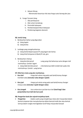 copyright@assemble9
ii. Satuan Hitung
Menentukan besarnya nilai atau harga suatu barang dan jasa
b. Fungsi Turunan Uang
i. Alat pembayaran
ii. Alat untuk menabung
iii. Pemindah kekayaan
iv. Pembentuk/penimbun kekayaan
v. Pendorong kegiatan ekonomi
36) Jenis2 Uang
1. Berdasarkan bahan yang digunakan
a) Uang logam
b) Uang kertas
2. Lembaga yang mengeluarkannya
a) Uang kartal (kepercayaan) uang logam dan kertas
b) Uang Giral (simpanan di Bank) cek, giro
3. Berdasarkan nilainya
1. Uang bernilai penuh : uang yang nilai bahannya sama dengan niali
nominalnya. Contoh: logam
2. Uang tidak bernilai penuh : nilai bahannya lebih rendah dari pada nilai
nominalnnya. Contoh : uang kertas
37) Nilai Kurs mata uang dan manfaatnya.
 Kurs beli : harga beli valuta sing pada saat bank/money changer
membeli valas (menukar valas dengan rupiah)
 Kurs jual : Harga jual valuta asing pada saat bank/money changer
menjua valas (menukar rupiah dengan valas)
 Kurs tengah : kurs antara kurs jual dan kurs beli (hasil bagi 2 dan
penjumlahan kurs beli dan kurs jual)
38) Pengertian bank dan sejarah terjadinya bank.
 Pengertian : badan usaha yang menghimpun dana dari masyarakat dalam
bentuk simpanan dan menyalurkannya dalam bentuk kredit dan atau bentuk
lainnya dalam rangka meningkatkan taraf hidup masyarakat banyak
 
