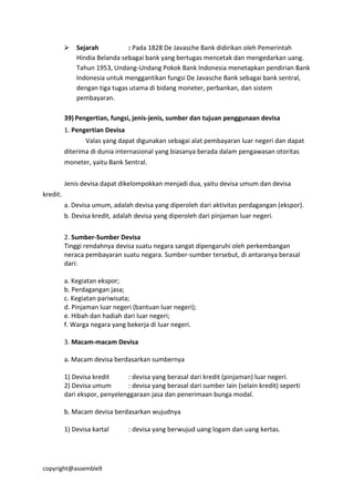 copyright@assemble9
 Sejarah : Pada 1828 De Javasche Bank didirikan oleh Pemerintah
Hindia Belanda sebagai bank yang bertugas mencetak dan mengedarkan uang.
Tahun 1953, Undang-Undang Pokok Bank Indonesia menetapkan pendirian Bank
Indonesia untuk menggantikan fungsi De Javasche Bank sebagai bank sentral,
dengan tiga tugas utama di bidang moneter, perbankan, dan sistem
pembayaran.
39) Pengertian, fungsi, jenis-jenis, sumber dan tujuan penggunaan devisa
1. Pengertian Devisa
Valas yang dapat digunakan sebagai alat pembayaran luar negeri dan dapat
diterima di dunia internasional yang biasanya berada dalam pengawasan otoritas
moneter, yaitu Bank Sentral.
Jenis devisa dapat dikelompokkan menjadi dua, yaitu devisa umum dan devisa
kredit.
a. Devisa umum, adalah devisa yang diperoleh dari aktivitas perdagangan (ekspor).
b. Devisa kredit, adalah devisa yang diperoleh dari pinjaman luar negeri.
2. Sumber-Sumber Devisa
Tinggi rendahnya devisa suatu negara sangat dipengaruhi oleh perkembangan
neraca pembayaran suatu negara. Sumber-sumber tersebut, di antaranya berasal
dari:
a. Kegiatan ekspor;
b. Perdagangan jasa;
c. Kegiatan pariwisata;
d. Pinjaman luar negeri (bantuan luar negeri);
e. Hibah dan hadiah dari luar negeri;
f. Warga negara yang bekerja di luar negeri.
3. Macam-macam Devisa
a. Macam devisa berdasarkan sumbernya
1) Devisa kredit : devisa yang berasal dari kredit (pinjaman) luar negeri.
2) Devisa umum : devisa yang berasal dari sumber lain (selain kredit) seperti
dari ekspor, penyelenggaraan jasa dan penerimaan bunga modal.
b. Macam devisa berdasarkan wujudnya
1) Devisa kartal : devisa yang berwujud uang logam dan uang kertas.
 