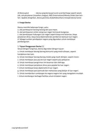 copyright@assemble9
2) Devisa giral : devisa yang berwujud surat-surat berharga seperti wesel,
cek, cek perjalanan (travellers chegue), IMO (International Money Order) dan lain-
lain. Apabila diinginkan, devisa giral bisa diubah(dicairkan) menjadi devisa kartal.
4. Fungsi Devisa
Devisa memiliki beberapa fungsi, yaitu:
a. alat pembayaran barang-barang dan jasa impor.
b. alat pembayaran cicilan utang luar negeri termasuk bunganya.
c. alat pembiayaan hubungan luar negeri seperti biaya misi kesenian, biaya
perjalanan dinas, biaya korp diplomatik dan pemberian bantuan luar negeri.
d. Sebagai sumber pendapatan negara yang digunakan untuk membiayai
pembangunan.
5. Tujuan Penggunaan Devisa [1]
Sesuai dengan fungsinya, devisa digunakan dengan tujuan:
a. Untuk membayar barang-barang konsumsi yang masih diimpor, seperti
handphone dan kain.
b. Untuk membayar barang-barang modal yang masih diimpor, seperti mesin.
c. Untuk membayar jasa-jasa ke luar negeri seperti jasa pelayaran.
d. Untuk membiayai pengiriman tim kesenian dan olahraga.
e. Untuk membiayai perjalanan dinas para pejabat ke luar negeri.
f. Untuk membiayai korps diplomatik di luar negeri.
g. Untuk membiayai para pemuda dan mahasiswa yang belajar di luar negeri.
h. Untuk memberikan sumbangan ke negara-negara lain yang mengalami musibah.
i. Untuk membangun berbagai fasilitas umum di dalam negeri.
 