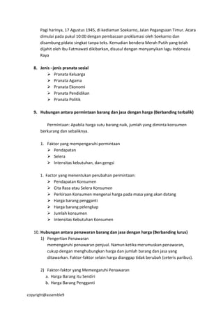 copyright@assemble9
Pagi harinya, 17 Agustus 1945, di kediaman Soekarno, Jalan Pegangsaan Timur. Acara
dimulai pada pukul 10:00 dengan pembacaan proklamasi oleh Soekarno dan
disambung pidato singkat tanpa teks. Kemudian bendera Merah Putih yang telah
dijahit oleh Ibu Fatmawati dikibarkan, disusul dengan menyanyikan lagu Indonesia
Raya
8. Jenis –jenis pranata sosial
 Pranata Keluarga
 Pranata Agama
 Pranata Ekonomi
 Pranata Pendidikan
 Pranata Politik
9. Hubungan antara permintaan barang dan jasa dengan harga (Berbanding terbalik)
Permintaan: Apabila harga sutu barang naik, jumlah yang diminta konsumen
berkurang dan sebaliknya.
1. Faktor yang mempengaruhi permintaan
 Pendapatan
 Selera
 Intensitas kebutuhan, dan gengsi
1. Factor yang menentukan perubahan permintaan:
 Pendapatan Konsumen
 Cita Rasa atau Selera Konsumen
 Perkiraan Konsumen mengenai harga pada masa yang akan datang
 Harga barang pengganti
 Harga barang pelengkap
 Jumlah konsumen
 Intensitas Kebutuhan Konsumen
10. Hubungan antara penawaran barang dan jasa dengan harga (Berbanding lurus)
1) Pengertian Penawaran
memengaruhi penawaran penjual. Namun ketika merumuskan penawaran,
cukup dengan menghubungkan harga dan jumlah barang dan jasa yang
ditawarkan. Faktor-faktor selain harga dianggap tidak berubah (ceteris paribus).
2) Faktor-faktor yang Memengaruhi Penawaran
a. Harga Barang itu Sendiri
b. Harga Barang Pengganti
 