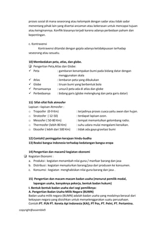 copyright@assemble9
proses sosial di mana seseorang atau kelompok dengan sadar atau tidak sadar
menentang pihak lain yang disertai ancaman atau kekerasan untuk mencapai tujuan
atau keinginannya. Konflik biasanya terjadi karena adanya perbedaan paham dan
kepentingan.
c. Kontravensi
Kontravensi ditandai dengan gejala adanya ketidakpuasan terhadap
seseorang atau sesuatu.
10) Membedakan peta, atlas, dan globe.
 Pengertian Peta,Atlas dan Globe:
 Peta : gambaran kenampakan bumi pada bidang datar dengan
menggunakan skala
 Atlas : lembaran peta yang dibukukan
 Globe : tiruan bumi yang berbentuk bola
 Persamaanya : unsur2 peta ada di atlas dan globe
 Perbedaanya : bidang garis (globe melengkung dan peta garis datar)
11) Sifat-sifat fisik atmosfer
Lapisan –lapisan Atmosfer :
o Troposfer (0-9 Km) : terjadinya proses cuaca yaitu awan dan hujan.
o Stratosfer ( 12-50) : terdapat lapisan ozon.
o Mesosfer ( 50-80 Km) : tempat memantulkan gelombang radio.
o Thermosfer (lebih 80 Km) : suhu udara mulai mengalami kenaikan.
o Eksosfer ( lebih dari 500 Km) : tidak ada gaya gravitasi bumi
12) Contoh2 peninggalan kerajaan hindu-budha
13) Reaksi bangsa Indonesia terhadap kedatangan bangsa eropa
14) Pengertian dan macam2 kegiatan ekonomi
 Kegiatan Ekonomi :
a. Produksi : kegiatan menambah nilai guna / manfaar barang dan jasa
b. Distribusi : kegiatan menyalurkan barang/jasa dari produsen ke konsumen.
c. Konsumsi : kegiatan menghabiskan nilai guna barang dan jasa .
15) Pengertian dan macam-macam badan usaha (menurut pemilik modal,
lapangan usaha, banyaknya pekerja, bentuk badan hukum)
I. Bentuk-bentuk badan usaha dari segi pemiliknya:
A. Pengertian Badan Usaha Milik Negara (BUMN)
Badan usaha milik negara (BUMN) adalah badan usaha yang modalnya berasal dari
kekayaan negara yang disisihkan untuk menyelenggarakan suatu perusahaan.
Contoh:PT. PLN PT. Kereta Api Indonesia (KAI), PT Pos, PT. Pelni, PT. Pertamina.
 