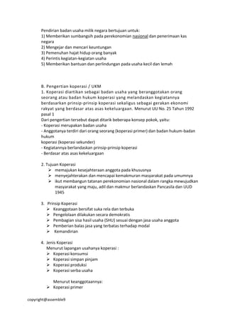 copyright@assemble9
Pendirian badan usaha milik negara bertujuan untuk:
1) Memberikan sumbangsih pada perekonomian nasional dan penerimaan kas
negara
2) Mengejar dan mencari keuntungan
3) Pemenuhan hajat hidup orang banyak
4) Perintis kegiatan-kegiatan usaha
5) Memberikan bantuan dan perlindungan pada usaha kecil dan lemah
B. Pengertian koperasi / UKM
1. Koperasi diartikan sebagai badan usaha yang beranggotakan orang
seorang atau badan hukum koperasi yang melandaskan kegiatannya
berdasarkan prinsip-prinsip koperasi sekaligus sebagai gerakan ekonomi
rakyat yang berdasar atas asas kekeluargaan. Menurut UU No. 25 Tahun 1992
pasal 1
Dari pengertian tersebut dapat ditarik beberapa konsep pokok, yaitu:
- Koperasi merupakan badan usaha
- Anggotanya terdiri dari orang seorang (koperasi primer) dan badan hukum-badan
hukum
koperasi (koperasi sekunder)
- Kegiatannya berlandaskan prinsip-prinsip koperasi
- Berdasar atas asas kekeluargaan
2. Tujuan Koperasi
 memajukan kesejahteraan anggota pada khususnya
 menyejahterakan dan mencapai kemakmuran masyarakat pada umumnya
 ikut membangun tatanan perekonomian nasional dalam rangka mewujudkan
masyarakat yang maju, adil dan makmur berlandaskan Pancasila dan UUD
1945
3. Prinsip Koperasi
 Keanggotaan bersifat suka rela dan terbuka
 Pengelolaan dilakukan secara demokratis
 Pembagian sisa hasil usaha (SHU) sesuai dengan jasa usaha anggota
 Pemberian balas jasa yang terbatas terhadap modal
 Kemandirian
4. Jenis Koperasi
Menurut lapangan usahanya koperasi :
 Koperasi konsumsi
 Koperasi simpan pinjam
 Koperasi produksi
 Koperasi serba usaha
Menurut keanggotaannya:
 Koperasi primer
 