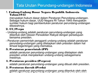 Tata Urutan Perundang-undangan Indonesia
1. Undang-Undang Dasar Negara Republik Indonesia
Tahun1945
merupakan hukum dasar dalam Peraturan Perundang-undangan.
Sebagai hukum dasar, UUD Negara RI Tahun 1945 merupakan
sumber hukum bagi pembentukan peraturan perundang-undangan
dibawahnya.
2. UU/Perpu
- Undang-undang adalah peraturan perundang-undangan yang
dibentuk oleh Dewan Perwakilan Rakyat dengan persetujuan
bersama presiden.
- Peraturan pemerintah pengganti undang-undang adalah peraturan
perundang-undangan yang ditetapkan oleh presiden dalam hal
ikhwal kegentingan yang memaksa.
3. Peraturan pemerintah (PP)
adalah peraturan perundang-undangan yang ditetapkan oleh
presiden untuk menjalankan undang-undang sebagaimana
mestinya.
4. Peraturan presiden (Perpres)
adalah peraturan perundang-undangan yang dibuat oleh presiden.
5. Peraturan daerah (Perda)
adalah peraturan perundang-undangan yang dibentuk oleh oleh
 