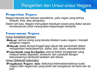 Pengertian dan Unsur-unsur Negara
Pengertian Negara
Negara berasal dari bahasa sansekerta, yaitu nagari yang artinya
wilayah, kota, atau penguasa.
Dalam arti luas, Negara merupakan kesatuan sosial yang diatur secara
konstitusional untuk mewujudkan kepentingan bersama
Unsur-unsur Negara
Unsur Konstitutif (primer)
-Rakyat: semua orang yang berada didalam suatu negara / menjadi
penghuni negara.
-Wilayah: batas tempat tinggal bagi rakyat dan pemerintah dalam
menjalankan kedaulatannya. (darat, laut, udara, ekstrateritorial)
-Pemerintah yang berdaulat: semua badan kenegaraan yang
meliputi badan legeslatif, eksekutif, dan yudukatif dengan
kekuasaannya berdaulat kedalam dan keluar.
Unsur Deklaratif (sekunder)
-Pengakuan Negara lain: diakuinya keberadaan/adanya suatu
negara oleh negara lain yang terdiri dari pengakuan de facto dan de
jure.
 