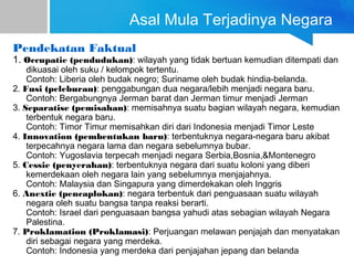 Asal Mula Terjadinya Negara
Pendekatan Faktual
1. Occupatie (pendudukan): wilayah yang tidak bertuan kemudian ditempati dan
dikuasai oleh suku / kelompok tertentu.
Contoh: Liberia oleh budak negro; Suriname oleh budak hindia-belanda.
2. Fusi (peleburan): penggabungan dua negara/lebih menjadi negara baru.
Contoh: Bergabungnya Jerman barat dan Jerman timur menjadi Jerman
3. Separatise (pemisahan): memisahnya suatu bagian wilayah negara, kemudian
terbentuk negara baru.
Contoh: Timor Timur memisahkan diri dari Indonesia menjadi Timor Leste
4. Innovation (pembentukan baru): terbentuknya negara-negara baru akibat
terpecahnya negara lama dan negara sebelumnya bubar.
Contoh: Yugoslavia terpecah menjadi negara Serbia,Bosnia,&Montenegro
5. Cessie (penyerahan): terbentuknya negara dari suatu koloni yang diberi
kemerdekaan oleh negara lain yang sebelumnya menjajahnya.
Contoh: Malaysia dan Singapura yang dimerdekakan oleh Inggris
6. Anextie (pencaplokan): negara terbentuk dari penguasaan suatu wilayah
negara oleh suatu bangsa tanpa reaksi berarti.
Contoh: Israel dari penguasaan bangsa yahudi atas sebagian wilayah Negara
Palestina.
7. Proklamation (Proklamasi): Perjuangan melawan penjajah dan menyatakan
diri sebagai negara yang merdeka.
Contoh: Indonesia yang merdeka dari penjajahan jepang dan belanda
 