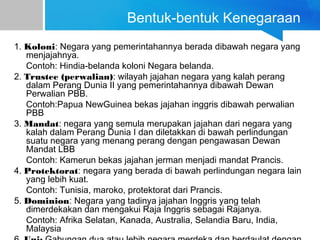 Bentuk-bentuk Kenegaraan
1. Koloni: Negara yang pemerintahannya berada dibawah negara yang
menjajahnya.
Contoh: Hindia-belanda koloni Negara belanda.
2. Trustee (perwalian): wilayah jajahan negara yang kalah perang
dalam Perang Dunia II yang pemerintahannya dibawah Dewan
Perwalian PBB.
Contoh:Papua NewGuinea bekas jajahan inggris dibawah perwalian
PBB
3. Mandat: negara yang semula merupakan jajahan dari negara yang
kalah dalam Perang Dunia I dan diletakkan di bawah perlindungan
suatu negara yang menang perang dengan pengawasan Dewan
Mandat LBB
Contoh: Kamerun bekas jajahan jerman menjadi mandat Prancis.
4. Protektorat: negara yang berada di bawah perlindungan negara lain
yang lebih kuat.
Contoh: Tunisia, maroko, protektorat dari Prancis.
5. Dominion: Negara yang tadinya jajahan Inggris yang telah
dimerdekakan dan mengakui Raja Inggris sebagai Rajanya.
Contoh: Afrika Selatan, Kanada, Australia, Selandia Baru, India,
Malaysia
 