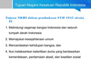 Tujuan Negara Kesatuan Republik Indonesia
Tujuan NKRI dalam pembukaan UUD 1945 alenia
IV
1. Melindungi segenap bangsa Indonesia dan seluruh
tumpah darah Indonesia
2. Memajukan kesejahteraan umum
3. Mencerdaskan kehidupan bangsa; dan
4. Ikut melaksankan ketertiban dunia yang berdasarkan
kemerdekaan, perdamaian abadi, dan keadilan sosial
 