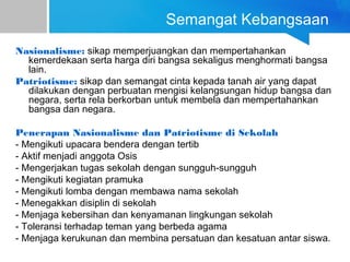 Semangat Kebangsaan
Nasionalisme: sikap memperjuangkan dan mempertahankan
kemerdekaan serta harga diri bangsa sekaligus menghormati bangsa
lain.
Patriotisme: sikap dan semangat cinta kepada tanah air yang dapat
dilakukan dengan perbuatan mengisi kelangsungan hidup bangsa dan
negara, serta rela berkorban untuk membela dan mempertahankan
bangsa dan negara.
Penerapan Nasionalisme dan Patriotisme di Sekolah
- Mengikuti upacara bendera dengan tertib
- Aktif menjadi anggota Osis
- Mengerjakan tugas sekolah dengan sungguh-sungguh
- Mengikuti kegiatan pramuka
- Mengikuti lomba dengan membawa nama sekolah
- Menegakkan disiplin di sekolah
- Menjaga kebersihan dan kenyamanan lingkungan sekolah
- Toleransi terhadap teman yang berbeda agama
- Menjaga kerukunan dan membina persatuan dan kesatuan antar siswa.
 