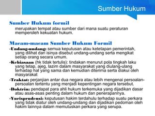 Sumber Hukum
Sumber Hukum formil
merupakan tempat atau sumber dari mana suatu peraturan
memperoleh kekuatan hukum.
Macam-macam Sumber Hukum Formil
-Undang-undang: semua keputusan atau ketetapan pemerintah,
yang dilihat dari isinya disebut undang-undang serta mengikat
setiap orang secara umum.
-Kebiasaan (hk tidak tertulis): tindakan menurut pola tingkah laku
yang tetap, ajeg, lazim dalam masyarakat yang diulang-ulang
terhadap hal yang sama dan kemudian diterima serta diakui oleh
masyarakat
-Traktat: perjanjian antar dua negara atau lebih mengenai persoalan-
persoalan tertentu yang menjadi kepentingan negara tersebut.
-Doktrin: pendapat para ahli hukum terkemuka yang dijadikan dasar
atau asas-asas penting dalam hukum dan penerapannya.
-Yurisprudensi: keputusan hakim terdahulu terhadap suatu perkara
yang tidak diatur oleh undang-undang dan dijadikan pedoman oleh
hakim lainnya dalam memutuskan perkara yang serupa.
 