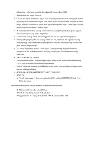 - Sebagai nilai – nilai luhur yang telah disepakati oleh seluruh rakyat NKRI
- Sebagai pemersatu bangsa Indonesia
 Cita-cita dan tujuan didirikannya negara akan dijadikan pedoman dan arah dalam gerak langkah
penyelenggaraan pemerintahan negara. Para pendiri negara Indonesia sudah mengatakan bahwa
bangsa Indonesia membutuhkan sebuah dasar bagi penyelenggaraan negara. Dasar Negara tersebut
biasanya juga disebut dengan “idiologi Negara”.
 Di lihat dari asal mula kata, Ideologi berasal kata “idea”, yang artinya ide, konsep atau gagasan,
cita-cita dan “logos” yang artinya pengetahuan.
 Secara harfiah ideologi berarti ilmu tentang pemikiran, ide-ide, keyakinan atau gagasan.
 Dalam pandangan yang lebih luas ideologi adalah cita-cita, keyakinan, dan kepercayaan yang
dijunjung tinggi oleh suatu bangsa dijadikan pedoman hidup dan pandangan hidup dalam seluruh
gerak aktivitas bangsa tersebut.
 Jika sebuah Negara tidak memiliki dasar Negara / pandangan hidup, Negara tersebut akan
menjadi kacau dan tidak akan memiliki arah yang jelas sehingga memudahkan munculnya
kekacauan
 SIKAP + TERHADAP Pancasila
- Preventive (pencegahan) : membina Warga Negara tentang PPKn, memberi pendidikan tentang
PPKn / yang membantu, dan meningkatkan pertahanan.
- Represif (tindakan) : langsung menindaklanjuti orang – orang yang melakukan perbuatan asusila
dan atau pelanggaran hokum.
 GERAKAN – GERAKAN PEMBERONTAKAN PANCASILA :
- G 30 S PKI :
A. Terjadi pada tanggal 30 September pada tahun 1948 : madiun (PKI PERTAMA) ; & 1965 :
Blitar dan Jakarta
Bertujuan untuk mengubah ideologi pancasila menjadi ideologi komunisme
B. Dipimpin oleh Muso dan Letjend Untung
- DII / TII di Jabar, Jateng, Aceh, Sulsel, & Kalsel
- Pelanggaran HAM di Tanjung Priok, Trisakti 1998, & Kerusuhan Mei 1998
 