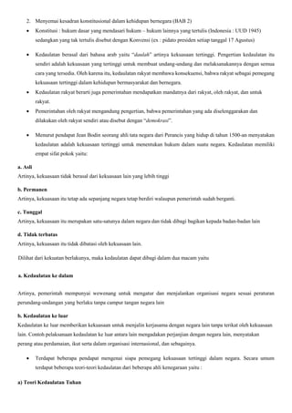 2. Menyemai kesadran konstitusional dalam kehidupan bernegara (BAB 2)
 Konstitusi : hukum dasar yang mendasari hukum – hukum lainnya yang tertulis (Indonesia : UUD 1945)
sedangkan yang tak tertulis disebut dengan Konvensi (ex : pidato presiden setiap tanggal 17 Agustus)
 Kedaulatan berasal dari bahasa arab yaitu “daulah” artinya kekuasaan tertinggi. Pengertian kedaulatan itu
sendiri adalah kekuasaan yang tertinggi untuk membuat undang-undang dan melaksanakannya dengan semua
cara yang tersedia. Oleh karena itu, kedaulatan rakyat membawa konsekuensi, bahwa rakyat sebagai pemegang
kekuasaan tertinggi dalam kehidupan bermasyarakat dan bernegara.
 Kedaulatan rakyat berarti juga pemerintahan mendapatkan mandatnya dari rakyat, oleh rakyat, dan untuk
rakyat.
 Pemerintahan oleh rakyat mengandung pengertian, bahwa pemerintahan yang ada diselenggarakan dan
dilakukan oleh rakyat sendiri atau disebut dengan “demokrasi”.
 Menurut pendapat Jean Bodin seorang ahli tata negara dari Perancis yang hidup di tahun 1500-an menyatakan
kedaulatan adalah kekuasaan tertinggi untuk menentukan hukum dalam suatu negara. Kedaulatan memiliki
empat sifat pokok yaitu:
a. Asli
Artinya, kekuasaan tidak berasal dari kekuasaan lain yang lebih tinggi
b. Permanen
Artinya, kekuasaan itu tetap ada sepanjang negara tetap berdiri walaupun pemerintah sudah berganti.
c. Tunggal
Artinya, kekuasaan itu merupakan satu-satunya dalam negara dan tidak dibagi bagikan kepada badan-badan lain
d. Tidak terbatas
Artinya, kekuasaan itu tidak dibatasi oleh kekuasaan lain.
Dilihat dari kekuatan berlakunya, maka kedaulatan dapat dibagi dalam dua macam yaitu
a. Kedaulatan ke dalam
Artinya, pemerintah mempunyai wewenang untuk mengatur dan menjalankan organisasi negara sesuai peraturan
perundang-undangan yang berlaku tanpa campur tangan negara lain
b. Kedaulatan ke luar
Kedaulatan ke luar memberikan kekuasaan untuk menjalin kerjasama dengan negara lain tanpa terikat oleh kekuasaan
lain. Contoh pelaksanaan kedaulatan ke luar antara lain mengadakan perjanjian dengan negara lain, menyatakan
perang atau perdamaian, ikut serta dalam organisasi internasional, dan sebagainya.
 Terdapat beberapa pendapat mengenai siapa pemegang kekuasaan tertinggi dalam negara. Secara umum
terdapat beberapa teori-teori kedaulatan dari beberapa ahli kenegaraan yaitu :
a) Teori Kedaulatan Tuhan
 