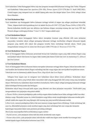 Teori kedaulatan Tuhan beranggapan bahwa raja atau penguasa memperolah kekuasaan tertinggi dari Tuhan. Penganut
teori kedaulatan Tuhan antara lain Agustinus (354- 430), Thomas Aquino (1215-1274) dan F.J. Stahl (1802-1861).
Contoh negara yang menganut teori ini adalah Jepang pada masa lalu dengan kaisar Tenno Heika sebagai titisan
Dewa Matahari.
b) Teori Kedaulatan Raja
Teori kedaulatan raja beranggapan bahwa kekuasan tertinggi terletak di tangan raja sebagai penjelmaan kehendak
Tuhan. Adapun tokoh-tokoh pendukung teori ini adalah Machiavelli (1467-1527) dan Thomas Hobbes (1588-1679).
Karena kedaulatan dimiliki para raja akhirnya raja berkuasa dengan sewenang-wenang dan raja Louis XIV dari
Perancis dengan sombongnya berkata “l’ettat C’st Moi” (negara adalah saya).
c) Teori Kedaulatan Rakyat
Teori kedaulatan rakyat beranggapan bahwa rakyat merupakan kesatuan yang dibentuk oleh suatu perjanjian
masyarakat, kemudian rakyat sebagai pemegang kekuasaan tertinggi memberikan sebagian kekuasaan kepada
penguasa yang dipilih oleh rakyat dan penguasa tersebut harus melindungi hak-hak rakyat, Tokoh yang
mengemukakan tentang teori ini antara lain Montesquie (1688-1755) dan J.J. Rousseau (1712-1778).
d) Teori Kedaulatan Negara
Teori ini beranggapan bahwa kekuasaan pemerintah berasal dari kedaulatan negara yang tidak terbatas.Negara yang
menciptakan hukum oleh karena itu negara tidak tunduk pada hukum.Tokoh dari teori ini diantaranya G. Jellineck
dan Paul Laband.
e) Teori Kedaulatan Hukum
Teori ini beranggapan bahwa kekuasaan hukum merupakan kekuasaan tertinggi dalam Negara, hukum bersumber dari
rasa keadilan dan kesadaran hukum.Negara melindungi hak-hak warga negara dan mewujudkan kesejahteraan umum.
Tokoh dari teori ini diantaranya adalah Imanuel Kant, Hugo Krabe dan Leon Duguit.
Sebagian besar negara saat ini menganut teori kedaulatan rakyat dalam sistem politiknya. Kedaulatan rakyat
mengandung arti, bahwa yang terbaik dalam masyarakat ialah yang dianggap baik oleh semua orang yang merupakan
rakyat. Oleh karena itu, kedaulatan rakyat membawa konsekuensi, bahwa rakyat sebagai pemegang kekuasaan tertinggi
dalam kehidupan bermasyarakat dan bernegara.
Kedaulatan rakyat hanya terwujud pada negara yang dibentuk atas dasar perjanjian masyarakat. Tokoh-tokoh yang
mengemukakan teori perjanjian masyarakat adalah:
a.Thomas Hobbes, menurut pendapatnya pada awalnya negara dalam keadaan kacau balau sehingga timbul rasa takut
diantara warga. Menyadari semua itu, timbul kesadaran warga bahwa untuk menghilangkan kekacauan tersebut perlu
sebuah wadah atau negara dan yang dipimpin oleh seorang raja yang memiliki kekuasaan mutlak.
b.Jhon Locke, menurut pendapatnya bahwa hak asasi manusia (warga negara) harus dilindungi. Untuk melindungi hak
asasi itu, dibentuklah perjanjian untuk membuat negara yang akan melindungi hak asasi warga dan menjamin
kepentingan masyarakat dalam suatu peraturan perundang-undangan.
Jhon Locke menyimpulkan bahwa terbentuknya negara melalui :
- Pactum unionis, yaitu perjanjian antara individu untuk membentuk suatu negara
- Pactum subyectionis, yaitu perjanjian antara individu dan wadah atau negara untuk memberi kewenangan atau
mandat kepada negara berdasarkan konstistusi atau UUD.
 