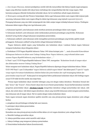 c. Jean Jacques Rousseau, menurut pendapatnya setelah individu menyerahkan hak-haknya kepada negara penguasa
negara yang diberikan mandat oleh rakyat harus melindungi dan mengembalikan hak-hak warga negara. Oleh
karenanya penguasa dibentuk berdasarkan kehendak rakyat, hal ini melahirkan sebuah negara demokrasi.
d. Montesquieu seorang ahli dari Perancis berpendapat, bahwa agar kekuasaan dalam suatu negara tidak terpusat pada
seseorang, kekuasaan dalam suatu negara dibagi ke dalam tiga kekuasaan yang terpisah (separated of power).
Pemegang kekuasaan yang satu tidak mempengaruhi dan tidak campur tangan terhadap kekuasan lainnya. Pembagian
kekuasaan dalam negara dibagi atas tiga kekuasaan yaitu:
a. Kekuasaan legislatif, yaitu kekuasaan untuk membuat peraturan perundangan dalam suatu negara.
b. Kekuasaan eksekutif, yaitu kekuasaan untuk melaksanakan peraturan perundangan yang berlaku. Kekuasaan
eksekutif sering disebut sebagai kekuasaan menjalankan pemerintahan.
c. Kekuasaan yudikatif, yaitu kekuasaan untuk menegakkan peraturan perundangan yang berlaku apabila terjadi
pelanggaran. Kekuasaan yudikatif sering disebut sebagai kekuasaan kehakiman.
Negara Indonesia adalah negara yang berdasarkan atas kedaulatan rakyat. Landasan hukum negara Indonesai
menganut kedaulatan rakyat ditegaskan dalam :
a. Pembukaan UUD Negara Republik Indonesia Tahun 1945 alinea keempat yaitu “….maka disusunlah Kemerdekaan
Kebangsaan Indonesia itu dalam suatu Undang-Undang Dasar Negara Indonesia, yang terbentuk dalam suatu
susunan Negara Republik Indonesia yang berkedaulatan rakyat ….”
b. Pasal 1 ayat 2 UUD Negara Republik Indonesia Tahun 1945, menegaskan “Kedaulatan berada di tangan rakyat
dan dilaksanakan menurut Undang-Undang Dasar”.
Selain menganut teori kedaulatan rakyat, Negara Republik Indonesia dipertegas dengan kedaulatan hukum. Dalam
UUD 1945 Pasal 1 ayat (3) dinyatakan “negara Indonesia adalah negara hukum” dan dalam pasal 27 ayat (1) “segala
warga negara bersamaan kedudukannya didalam hukum dan pemerintahan dan wajib menjungjung hukum dan
pemerintahan tanpa kecuali”. Kedua pasal ini menegaskan bahwa pelaksanaan kedaulatan rakyat oleh lembaga negara
sesuai UUD tidak bersifat mutlak atau tanpa batas.
Prinsip negara kedaulatan rakyat memiliki hubungan yang erat dengan makna demokrasi. Demokrasi berasal dari
kata “demos” dan “kratein”. Demos berarti rakyat dan kratein berarti pemerintahan. Secara harfiah demokrasi memiliki
pengertian pemerintahan rakyat. Abraham Lincoln mengartikan demokrasi sebagai pemerintahan dari rakyat, oleh
rakyat, dan untuk rakyat. Jadi dalam negara demokrasi, rakyat yang memiliki kekuasaan untuk mengatur pemerintahan,
atau kekuasaan ada di tangan rakyat. Hal ini sejalan dengan makna kedaulatan rakyat.
Suatu negara termasuk negara demokrasi apabila memiliki azas atau prinsip-prinsip negara demokrasi yaitu sebagai
berikut.
a. pengakuan dan perlindungan terhadap hak asasi manusia.
b. partisipasi rakyat dalam pemerintahan.
c. Supremasi hukum.
Kemudian azas atau prinsip-prinsip tersebut terlihat dalam ciri-ciri negara demokrasi yaitu sebagai berikut.
a. Memiliki lembaga perwakilan rakyat.
b. Adanya pemilihan umum untuk memilih wakil rakyat.
c. Adanya lembaga yang mengawasi jalannya pemerintahan.
d. Pemerintahan berdasarkan hukum (konstitusional).
 