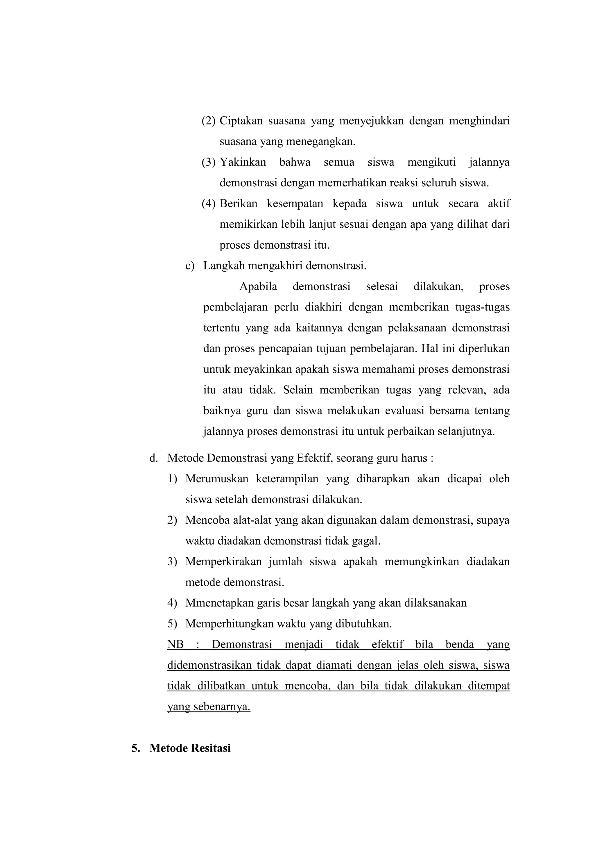 (2) Ciptakan suasana yang menyejukkan dengan menghindari
suasana yang menegangkan.
(3) Yakinkan bahwa semua siswa mengikuti jalannya
demonstrasi dengan memerhatikan reaksi seluruh siswa.
(4) Berikan kesempatan kepada siswa untuk secara aktif
memikirkan lebih lanjut sesuai dengan apa yang dilihat dari
proses demonstrasi itu.
c) Langkah mengakhiri demonstrasi.
Apabila demonstrasi selesai dilakukan, proses
pembelajaran perlu diakhiri dengan memberikan tugas-tugas
tertentu yang ada kaitannya dengan pelaksanaan demonstrasi
dan proses pencapaian tujuan pembelajaran. Hal ini diperlukan
untuk meyakinkan apakah siswa memahami proses demonstrasi
itu atau tidak. Selain memberikan tugas yang relevan, ada
baiknya guru dan siswa melakukan evaluasi bersama tentang
jalannya proses demonstrasi itu untuk perbaikan selanjutnya.
d. Metode Demonstrasi yang Efektif, seorang guru harus :
1) Merumuskan keterampilan yang diharapkan akan dicapai oleh
siswa setelah demonstrasi dilakukan.
2) Mencoba alat-alat yang akan digunakan dalam demonstrasi, supaya
waktu diadakan demonstrasi tidak gagal.
3) Memperkirakan jumlah siswa apakah memungkinkan diadakan
metode demonstrasi.
4) Mmenetapkan garis besar langkah yang akan dilaksanakan
5) Memperhitungkan waktu yang dibutuhkan.
NB : Demonstrasi menjadi tidak efektif bila benda yang
didemonstrasikan tidak dapat diamati dengan jelas oleh siswa, siswa
tidak dilibatkan untuk mencoba, dan bila tidak dilakukan ditempat
yang sebenarnya.
5. Metode Resitasi
 