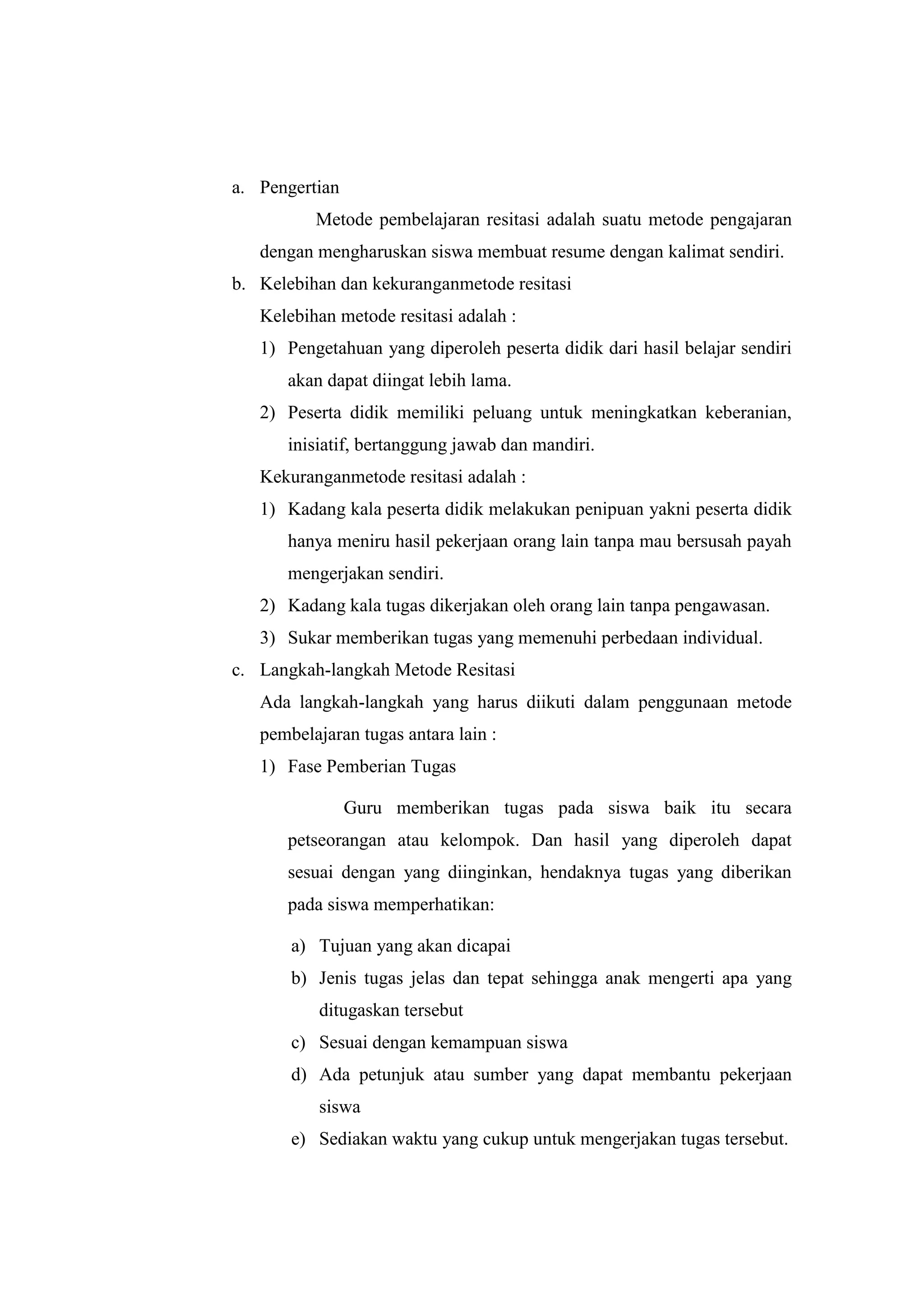 a. Pengertian
Metode pembelajaran resitasi adalah suatu metode pengajaran
dengan mengharuskan siswa membuat resume dengan kalimat sendiri.
b. Kelebihan dan kekuranganmetode resitasi
Kelebihan metode resitasi adalah :
1) Pengetahuan yang diperoleh peserta didik dari hasil belajar sendiri
akan dapat diingat lebih lama.
2) Peserta didik memiliki peluang untuk meningkatkan keberanian,
inisiatif, bertanggung jawab dan mandiri.
Kekuranganmetode resitasi adalah :
1) Kadang kala peserta didik melakukan penipuan yakni peserta didik
hanya meniru hasil pekerjaan orang lain tanpa mau bersusah payah
mengerjakan sendiri.
2) Kadang kala tugas dikerjakan oleh orang lain tanpa pengawasan.
3) Sukar memberikan tugas yang memenuhi perbedaan individual.
c. Langkah-langkah Metode Resitasi
Ada langkah-langkah yang harus diikuti dalam penggunaan metode
pembelajaran tugas antara lain :
1) Fase Pemberian Tugas
Guru memberikan tugas pada siswa baik itu secara
petseorangan atau kelompok. Dan hasil yang diperoleh dapat
sesuai dengan yang diinginkan, hendaknya tugas yang diberikan
pada siswa memperhatikan:
a) Tujuan yang akan dicapai
b) Jenis tugas jelas dan tepat sehingga anak mengerti apa yang
ditugaskan tersebut
c) Sesuai dengan kemampuan siswa
d) Ada petunjuk atau sumber yang dapat membantu pekerjaan
siswa
e) Sediakan waktu yang cukup untuk mengerjakan tugas tersebut.
 