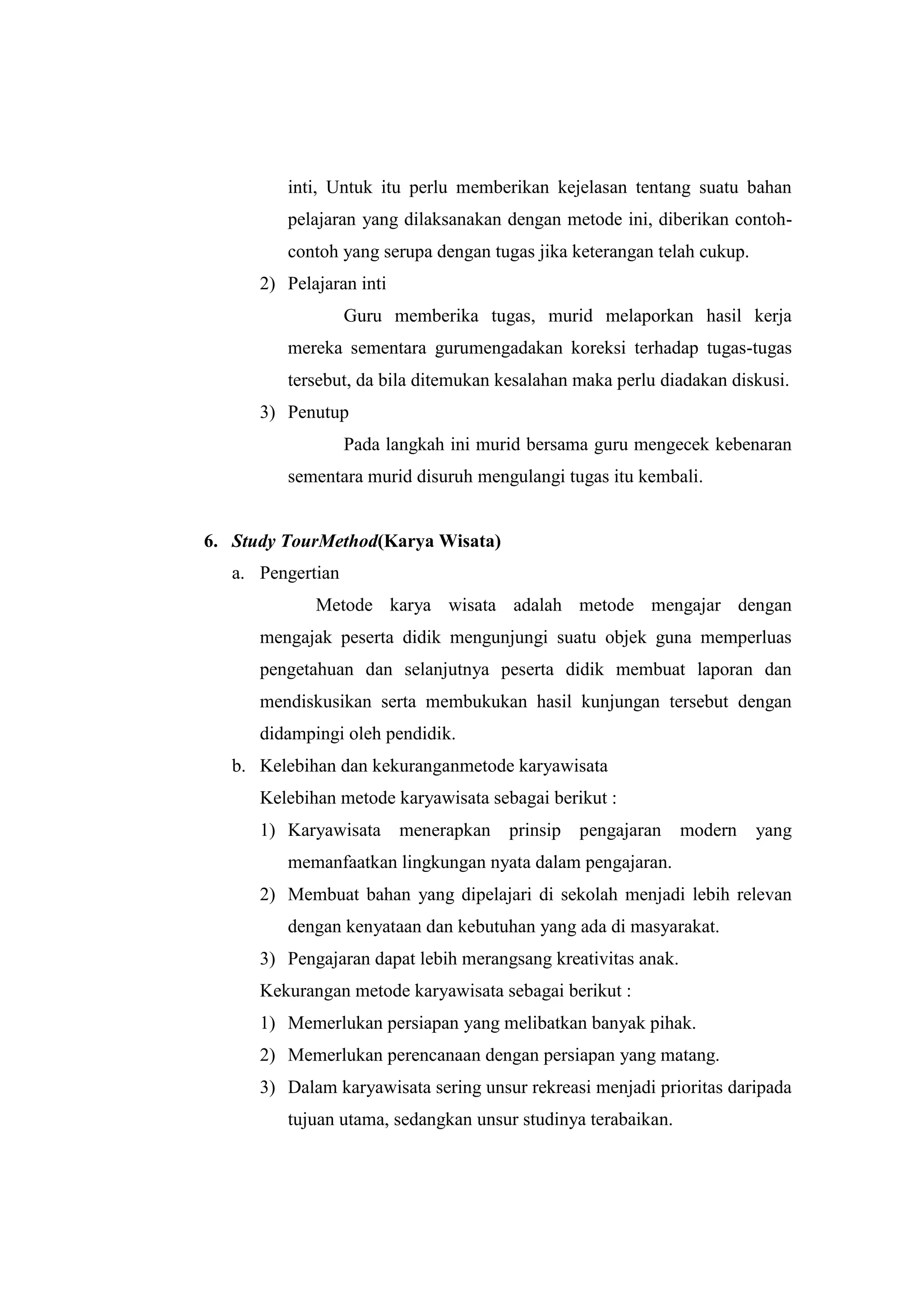 inti, Untuk itu perlu memberikan kejelasan tentang suatu bahan
pelajaran yang dilaksanakan dengan metode ini, diberikan contoh-
contoh yang serupa dengan tugas jika keterangan telah cukup.
2) Pelajaran inti
Guru memberika tugas, murid melaporkan hasil kerja
mereka sementara gurumengadakan koreksi terhadap tugas-tugas
tersebut, da bila ditemukan kesalahan maka perlu diadakan diskusi.
3) Penutup
Pada langkah ini murid bersama guru mengecek kebenaran
sementara murid disuruh mengulangi tugas itu kembali.
6. Study TourMethod(Karya Wisata)
a. Pengertian
Metode karya wisata adalah metode mengajar dengan
mengajak peserta didik mengunjungi suatu objek guna memperluas
pengetahuan dan selanjutnya peserta didik membuat laporan dan
mendiskusikan serta membukukan hasil kunjungan tersebut dengan
didampingi oleh pendidik.
b. Kelebihan dan kekuranganmetode karyawisata
Kelebihan metode karyawisata sebagai berikut :
1) Karyawisata menerapkan prinsip pengajaran modern yang
memanfaatkan lingkungan nyata dalam pengajaran.
2) Membuat bahan yang dipelajari di sekolah menjadi lebih relevan
dengan kenyataan dan kebutuhan yang ada di masyarakat.
3) Pengajaran dapat lebih merangsang kreativitas anak.
Kekurangan metode karyawisata sebagai berikut :
1) Memerlukan persiapan yang melibatkan banyak pihak.
2) Memerlukan perencanaan dengan persiapan yang matang.
3) Dalam karyawisata sering unsur rekreasi menjadi prioritas daripada
tujuan utama, sedangkan unsur studinya terabaikan.
 
