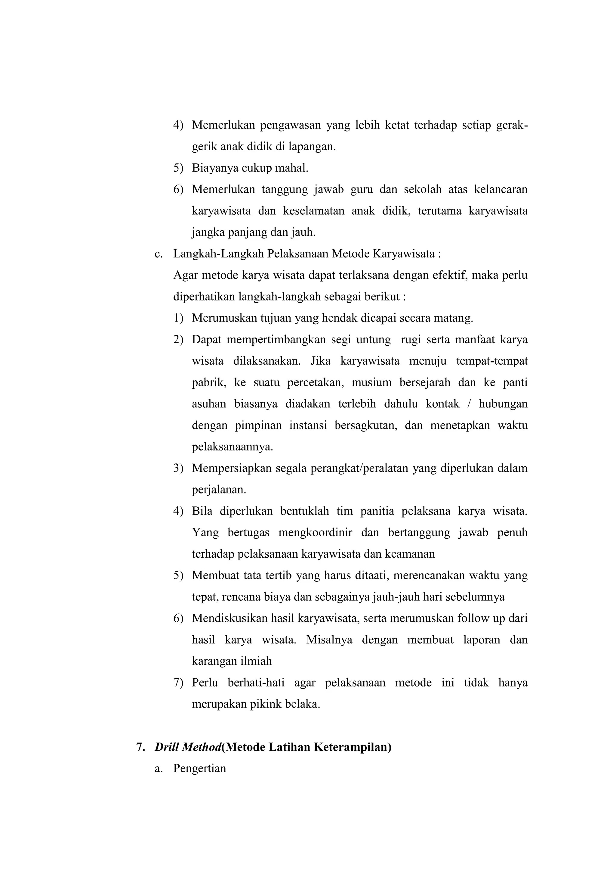 4) Memerlukan pengawasan yang lebih ketat terhadap setiap gerak-
gerik anak didik di lapangan.
5) Biayanya cukup mahal.
6) Memerlukan tanggung jawab guru dan sekolah atas kelancaran
karyawisata dan keselamatan anak didik, terutama karyawisata
jangka panjang dan jauh.
c. Langkah-Langkah Pelaksanaan Metode Karyawisata :
Agar metode karya wisata dapat terlaksana dengan efektif, maka perlu
diperhatikan langkah-langkah sebagai berikut :
1) Merumuskan tujuan yang hendak dicapai secara matang.
2) Dapat mempertimbangkan segi untung rugi serta manfaat karya
wisata dilaksanakan. Jika karyawisata menuju tempat-tempat
pabrik, ke suatu percetakan, musium bersejarah dan ke panti
asuhan biasanya diadakan terlebih dahulu kontak / hubungan
dengan pimpinan instansi bersagkutan, dan menetapkan waktu
pelaksanaannya.
3) Mempersiapkan segala perangkat/peralatan yang diperlukan dalam
perjalanan.
4) Bila diperlukan bentuklah tim panitia pelaksana karya wisata.
Yang bertugas mengkoordinir dan bertanggung jawab penuh
terhadap pelaksanaan karyawisata dan keamanan
5) Membuat tata tertib yang harus ditaati, merencanakan waktu yang
tepat, rencana biaya dan sebagainya jauh-jauh hari sebelumnya
6) Mendiskusikan hasil karyawisata, serta merumuskan follow up dari
hasil karya wisata. Misalnya dengan membuat laporan dan
karangan ilmiah
7) Perlu berhati-hati agar pelaksanaan metode ini tidak hanya
merupakan pikink belaka.
7. Drill Method(Metode Latihan Keterampilan)
a. Pengertian
 
