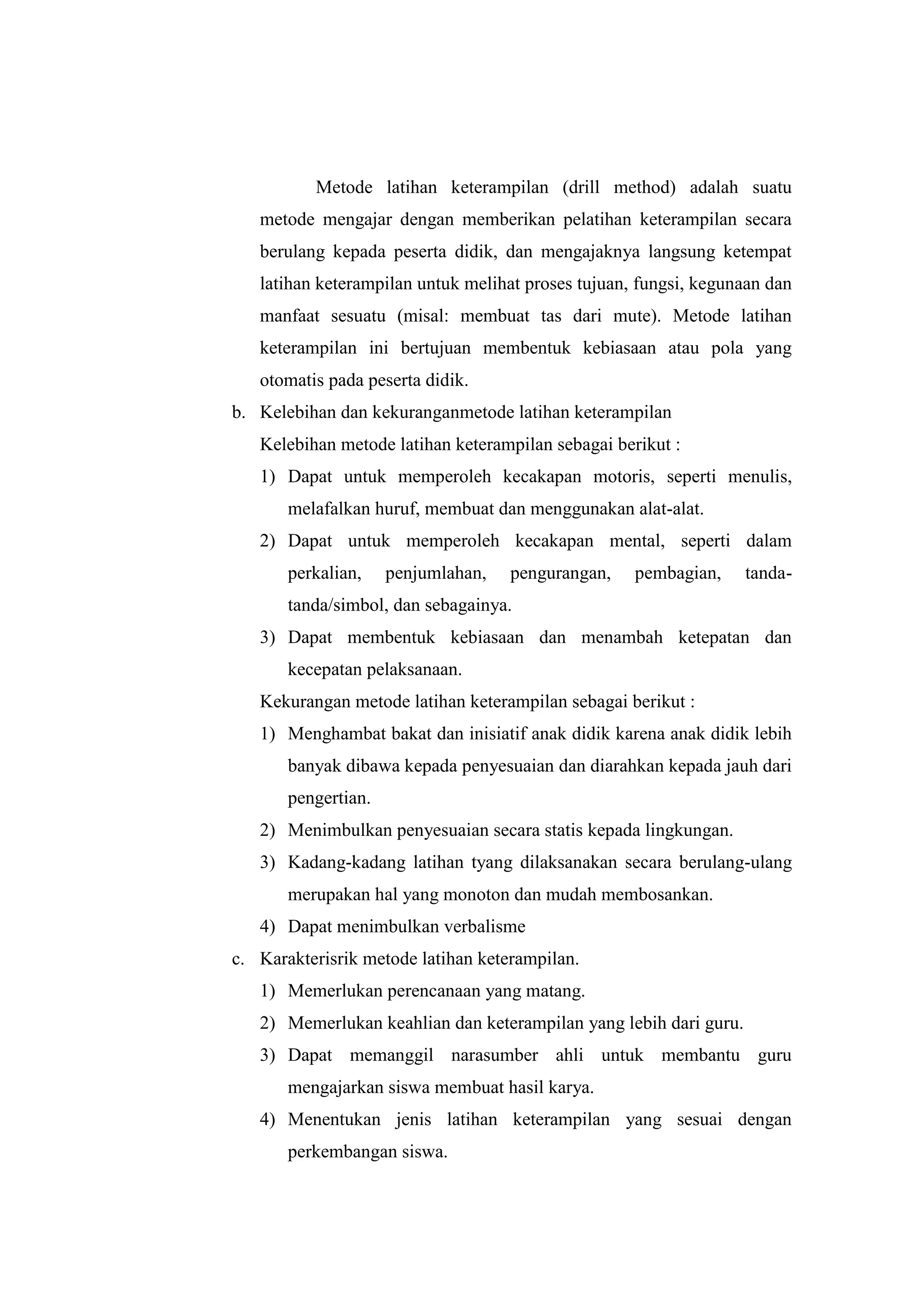 Metode latihan keterampilan (drill method) adalah suatu
metode mengajar dengan memberikan pelatihan keterampilan secara
berulang kepada peserta didik, dan mengajaknya langsung ketempat
latihan keterampilan untuk melihat proses tujuan, fungsi, kegunaan dan
manfaat sesuatu (misal: membuat tas dari mute). Metode latihan
keterampilan ini bertujuan membentuk kebiasaan atau pola yang
otomatis pada peserta didik.
b. Kelebihan dan kekuranganmetode latihan keterampilan
Kelebihan metode latihan keterampilan sebagai berikut :
1) Dapat untuk memperoleh kecakapan motoris, seperti menulis,
melafalkan huruf, membuat dan menggunakan alat-alat.
2) Dapat untuk memperoleh kecakapan mental, seperti dalam
perkalian, penjumlahan, pengurangan, pembagian, tanda-
tanda/simbol, dan sebagainya.
3) Dapat membentuk kebiasaan dan menambah ketepatan dan
kecepatan pelaksanaan.
Kekurangan metode latihan keterampilan sebagai berikut :
1) Menghambat bakat dan inisiatif anak didik karena anak didik lebih
banyak dibawa kepada penyesuaian dan diarahkan kepada jauh dari
pengertian.
2) Menimbulkan penyesuaian secara statis kepada lingkungan.
3) Kadang-kadang latihan tyang dilaksanakan secara berulang-ulang
merupakan hal yang monoton dan mudah membosankan.
4) Dapat menimbulkan verbalisme
c. Karakterisrik metode latihan keterampilan.
1) Memerlukan perencanaan yang matang.
2) Memerlukan keahlian dan keterampilan yang lebih dari guru.
3) Dapat memanggil narasumber ahli untuk membantu guru
mengajarkan siswa membuat hasil karya.
4) Menentukan jenis latihan keterampilan yang sesuai dengan
perkembangan siswa.
 