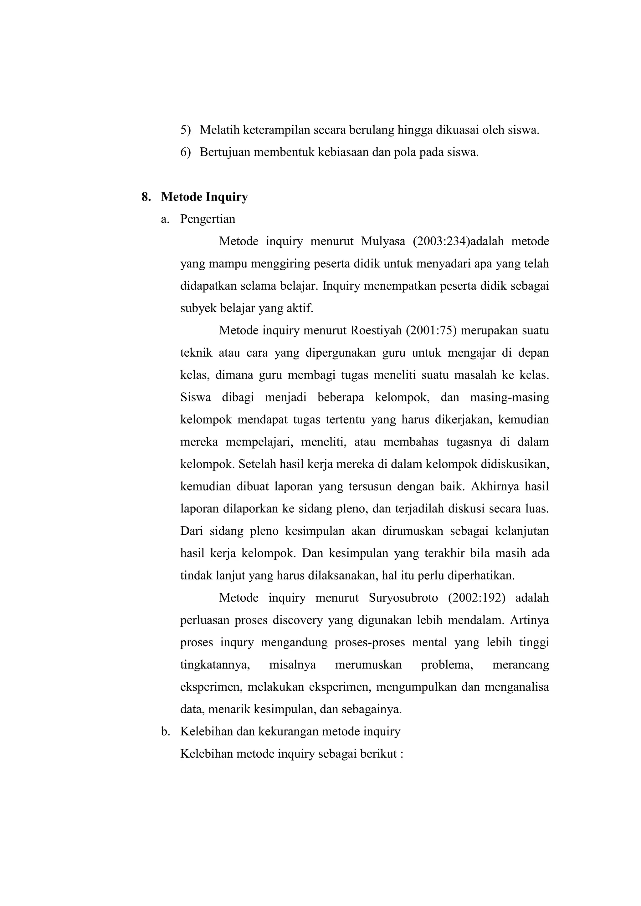 5) Melatih keterampilan secara berulang hingga dikuasai oleh siswa.
6) Bertujuan membentuk kebiasaan dan pola pada siswa.
8. Metode Inquiry
a. Pengertian
Metode inquiry menurut Mulyasa (2003:234)adalah metode
yang mampu menggiring peserta didik untuk menyadari apa yang telah
didapatkan selama belajar. Inquiry menempatkan peserta didik sebagai
subyek belajar yang aktif.
Metode inquiry menurut Roestiyah (2001:75) merupakan suatu
teknik atau cara yang dipergunakan guru untuk mengajar di depan
kelas, dimana guru membagi tugas meneliti suatu masalah ke kelas.
Siswa dibagi menjadi beberapa kelompok, dan masing-masing
kelompok mendapat tugas tertentu yang harus dikerjakan, kemudian
mereka mempelajari, meneliti, atau membahas tugasnya di dalam
kelompok. Setelah hasil kerja mereka di dalam kelompok didiskusikan,
kemudian dibuat laporan yang tersusun dengan baik. Akhirnya hasil
laporan dilaporkan ke sidang pleno, dan terjadilah diskusi secara luas.
Dari sidang pleno kesimpulan akan dirumuskan sebagai kelanjutan
hasil kerja kelompok. Dan kesimpulan yang terakhir bila masih ada
tindak lanjut yang harus dilaksanakan, hal itu perlu diperhatikan.
Metode inquiry menurut Suryosubroto (2002:192) adalah
perluasan proses discovery yang digunakan lebih mendalam. Artinya
proses inqury mengandung proses-proses mental yang lebih tinggi
tingkatannya, misalnya merumuskan problema, merancang
eksperimen, melakukan eksperimen, mengumpulkan dan menganalisa
data, menarik kesimpulan, dan sebagainya.
b. Kelebihan dan kekurangan metode inquiry
Kelebihan metode inquiry sebagai berikut :
 