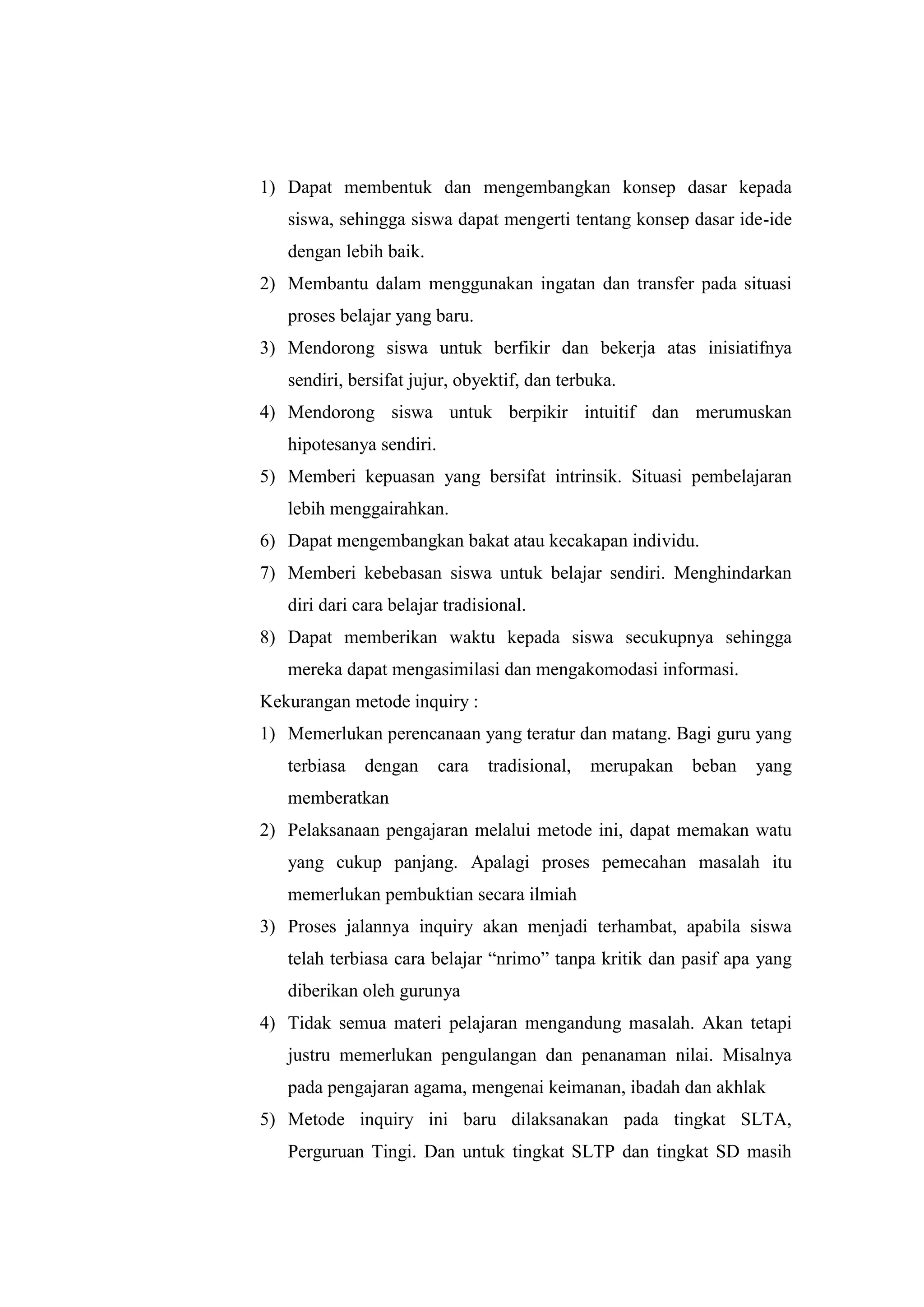 1) Dapat membentuk dan mengembangkan konsep dasar kepada
siswa, sehingga siswa dapat mengerti tentang konsep dasar ide-ide
dengan lebih baik.
2) Membantu dalam menggunakan ingatan dan transfer pada situasi
proses belajar yang baru.
3) Mendorong siswa untuk berfikir dan bekerja atas inisiatifnya
sendiri, bersifat jujur, obyektif, dan terbuka.
4) Mendorong siswa untuk berpikir intuitif dan merumuskan
hipotesanya sendiri.
5) Memberi kepuasan yang bersifat intrinsik. Situasi pembelajaran
lebih menggairahkan.
6) Dapat mengembangkan bakat atau kecakapan individu.
7) Memberi kebebasan siswa untuk belajar sendiri. Menghindarkan
diri dari cara belajar tradisional.
8) Dapat memberikan waktu kepada siswa secukupnya sehingga
mereka dapat mengasimilasi dan mengakomodasi informasi.
Kekurangan metode inquiry :
1) Memerlukan perencanaan yang teratur dan matang. Bagi guru yang
terbiasa dengan cara tradisional, merupakan beban yang
memberatkan
2) Pelaksanaan pengajaran melalui metode ini, dapat memakan watu
yang cukup panjang. Apalagi proses pemecahan masalah itu
memerlukan pembuktian secara ilmiah
3) Proses jalannya inquiry akan menjadi terhambat, apabila siswa
telah terbiasa cara belajar “nrimo” tanpa kritik dan pasif apa yang
diberikan oleh gurunya
4) Tidak semua materi pelajaran mengandung masalah. Akan tetapi
justru memerlukan pengulangan dan penanaman nilai. Misalnya
pada pengajaran agama, mengenai keimanan, ibadah dan akhlak
5) Metode inquiry ini baru dilaksanakan pada tingkat SLTA,
Perguruan Tingi. Dan untuk tingkat SLTP dan tingkat SD masih
 