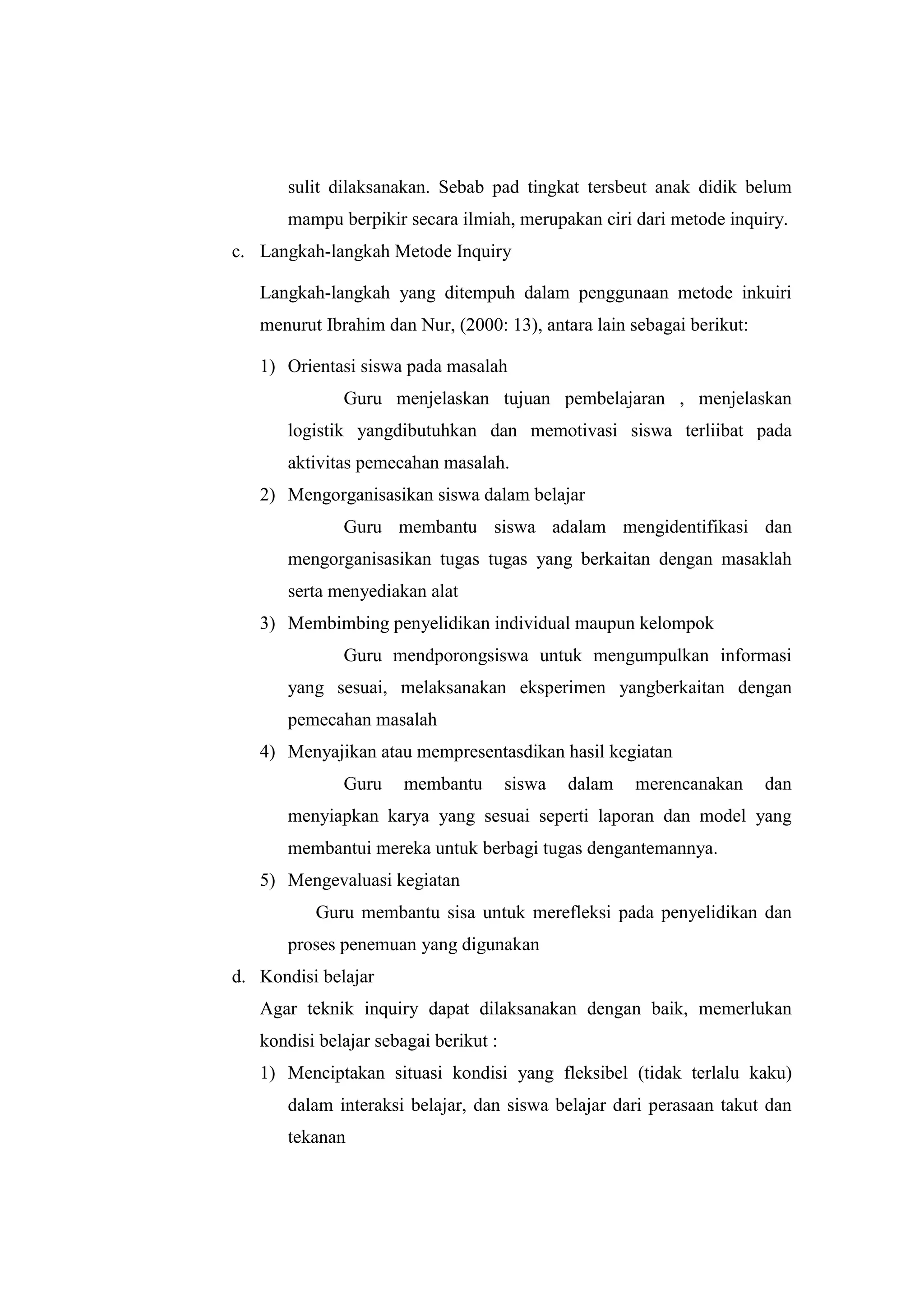 sulit dilaksanakan. Sebab pad tingkat tersbeut anak didik belum
mampu berpikir secara ilmiah, merupakan ciri dari metode inquiry.
c. Langkah-langkah Metode Inquiry
Langkah-langkah yang ditempuh dalam penggunaan metode inkuiri
menurut Ibrahim dan Nur, (2000: 13), antara lain sebagai berikut:
1) Orientasi siswa pada masalah
Guru menjelaskan tujuan pembelajaran , menjelaskan
logistik yangdibutuhkan dan memotivasi siswa terliibat pada
aktivitas pemecahan masalah.
2) Mengorganisasikan siswa dalam belajar
Guru membantu siswa adalam mengidentifikasi dan
mengorganisasikan tugas tugas yang berkaitan dengan masaklah
serta menyediakan alat
3) Membimbing penyelidikan individual maupun kelompok
Guru mendporongsiswa untuk mengumpulkan informasi
yang sesuai, melaksanakan eksperimen yangberkaitan dengan
pemecahan masalah
4) Menyajikan atau mempresentasdikan hasil kegiatan
Guru membantu siswa dalam merencanakan dan
menyiapkan karya yang sesuai seperti laporan dan model yang
membantui mereka untuk berbagi tugas dengantemannya.
5) Mengevaluasi kegiatan
Guru membantu sisa untuk merefleksi pada penyelidikan dan
proses penemuan yang digunakan
d. Kondisi belajar
Agar teknik inquiry dapat dilaksanakan dengan baik, memerlukan
kondisi belajar sebagai berikut :
1) Menciptakan situasi kondisi yang fleksibel (tidak terlalu kaku)
dalam interaksi belajar, dan siswa belajar dari perasaan takut dan
tekanan
 