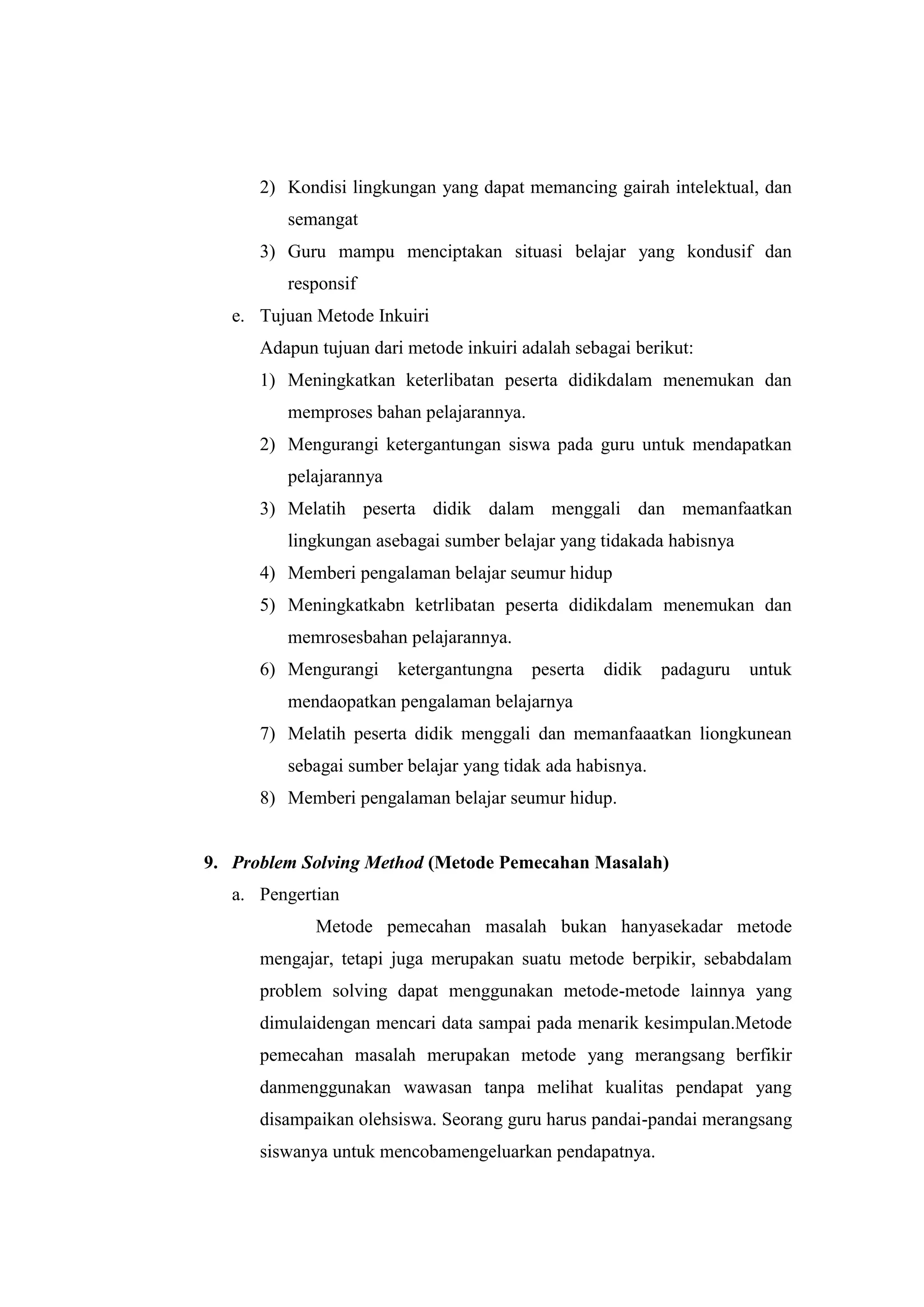 2) Kondisi lingkungan yang dapat memancing gairah intelektual, dan
semangat
3) Guru mampu menciptakan situasi belajar yang kondusif dan
responsif
e. Tujuan Metode Inkuiri
Adapun tujuan dari metode inkuiri adalah sebagai berikut:
1) Meningkatkan keterlibatan peserta didikdalam menemukan dan
memproses bahan pelajarannya.
2) Mengurangi ketergantungan siswa pada guru untuk mendapatkan
pelajarannya
3) Melatih peserta didik dalam menggali dan memanfaatkan
lingkungan asebagai sumber belajar yang tidakada habisnya
4) Memberi pengalaman belajar seumur hidup
5) Meningkatkabn ketrlibatan peserta didikdalam menemukan dan
memrosesbahan pelajarannya.
6) Mengurangi ketergantungna peserta didik padaguru untuk
mendaopatkan pengalaman belajarnya
7) Melatih peserta didik menggali dan memanfaaatkan liongkunean
sebagai sumber belajar yang tidak ada habisnya.
8) Memberi pengalaman belajar seumur hidup.
9. Problem Solving Method (Metode Pemecahan Masalah)
a. Pengertian
Metode pemecahan masalah bukan hanyasekadar metode
mengajar, tetapi juga merupakan suatu metode berpikir, sebabdalam
problem solving dapat menggunakan metode-metode lainnya yang
dimulaidengan mencari data sampai pada menarik kesimpulan.Metode
pemecahan masalah merupakan metode yang merangsang berfikir
danmenggunakan wawasan tanpa melihat kualitas pendapat yang
disampaikan olehsiswa. Seorang guru harus pandai-pandai merangsang
siswanya untuk mencobamengeluarkan pendapatnya.
 