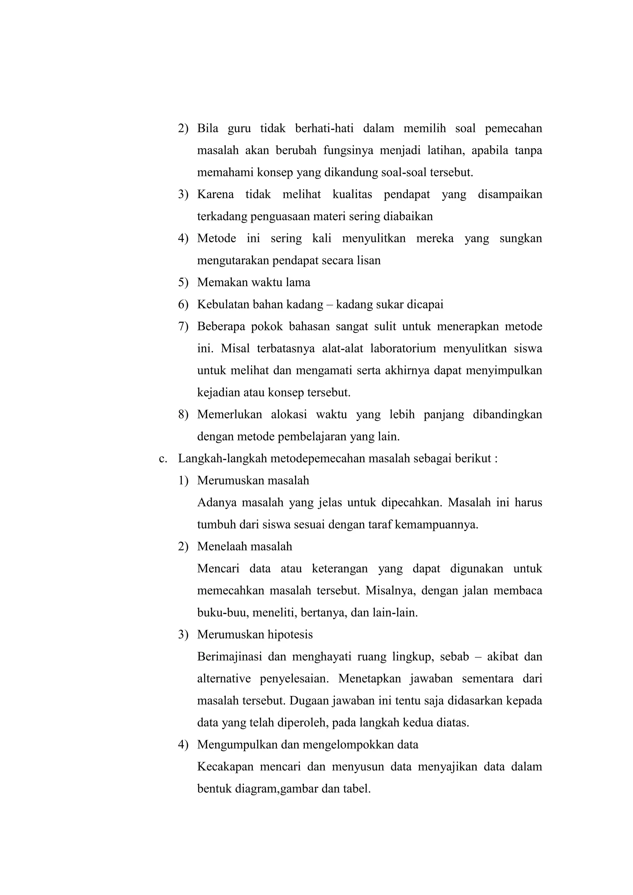 2) Bila guru tidak berhati-hati dalam memilih soal pemecahan
masalah akan berubah fungsinya menjadi latihan, apabila tanpa
memahami konsep yang dikandung soal-soal tersebut.
3) Karena tidak melihat kualitas pendapat yang disampaikan
terkadang penguasaan materi sering diabaikan
4) Metode ini sering kali menyulitkan mereka yang sungkan
mengutarakan pendapat secara lisan
5) Memakan waktu lama
6) Kebulatan bahan kadang – kadang sukar dicapai
7) Beberapa pokok bahasan sangat sulit untuk menerapkan metode
ini. Misal terbatasnya alat-alat laboratorium menyulitkan siswa
untuk melihat dan mengamati serta akhirnya dapat menyimpulkan
kejadian atau konsep tersebut.
8) Memerlukan alokasi waktu yang lebih panjang dibandingkan
dengan metode pembelajaran yang lain.
c. Langkah-langkah metodepemecahan masalah sebagai berikut :
1) Merumuskan masalah
Adanya masalah yang jelas untuk dipecahkan. Masalah ini harus
tumbuh dari siswa sesuai dengan taraf kemampuannya.
2) Menelaah masalah
Mencari data atau keterangan yang dapat digunakan untuk
memecahkan masalah tersebut. Misalnya, dengan jalan membaca
buku-buu, meneliti, bertanya, dan lain-lain.
3) Merumuskan hipotesis
Berimajinasi dan menghayati ruang lingkup, sebab – akibat dan
alternative penyelesaian. Menetapkan jawaban sementara dari
masalah tersebut. Dugaan jawaban ini tentu saja didasarkan kepada
data yang telah diperoleh, pada langkah kedua diatas.
4) Mengumpulkan dan mengelompokkan data
Kecakapan mencari dan menyusun data menyajikan data dalam
bentuk diagram,gambar dan tabel.
 