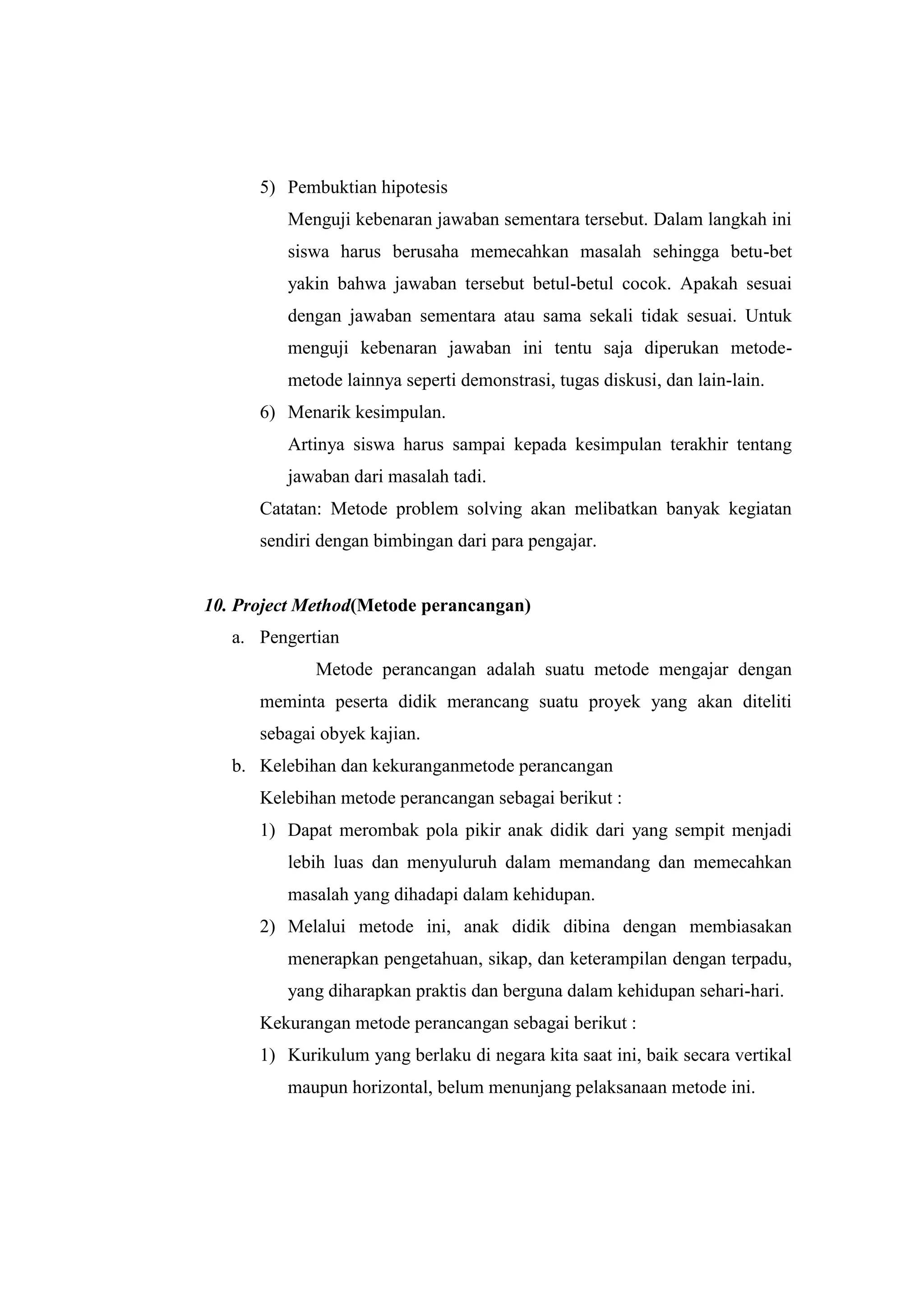 5) Pembuktian hipotesis
Menguji kebenaran jawaban sementara tersebut. Dalam langkah ini
siswa harus berusaha memecahkan masalah sehingga betu-bet
yakin bahwa jawaban tersebut betul-betul cocok. Apakah sesuai
dengan jawaban sementara atau sama sekali tidak sesuai. Untuk
menguji kebenaran jawaban ini tentu saja diperukan metode-
metode lainnya seperti demonstrasi, tugas diskusi, dan lain-lain.
6) Menarik kesimpulan.
Artinya siswa harus sampai kepada kesimpulan terakhir tentang
jawaban dari masalah tadi.
Catatan: Metode problem solving akan melibatkan banyak kegiatan
sendiri dengan bimbingan dari para pengajar.
10. Project Method(Metode perancangan)
a. Pengertian
Metode perancangan adalah suatu metode mengajar dengan
meminta peserta didik merancang suatu proyek yang akan diteliti
sebagai obyek kajian.
b. Kelebihan dan kekuranganmetode perancangan
Kelebihan metode perancangan sebagai berikut :
1) Dapat merombak pola pikir anak didik dari yang sempit menjadi
lebih luas dan menyuluruh dalam memandang dan memecahkan
masalah yang dihadapi dalam kehidupan.
2) Melalui metode ini, anak didik dibina dengan membiasakan
menerapkan pengetahuan, sikap, dan keterampilan dengan terpadu,
yang diharapkan praktis dan berguna dalam kehidupan sehari-hari.
Kekurangan metode perancangan sebagai berikut :
1) Kurikulum yang berlaku di negara kita saat ini, baik secara vertikal
maupun horizontal, belum menunjang pelaksanaan metode ini.
 