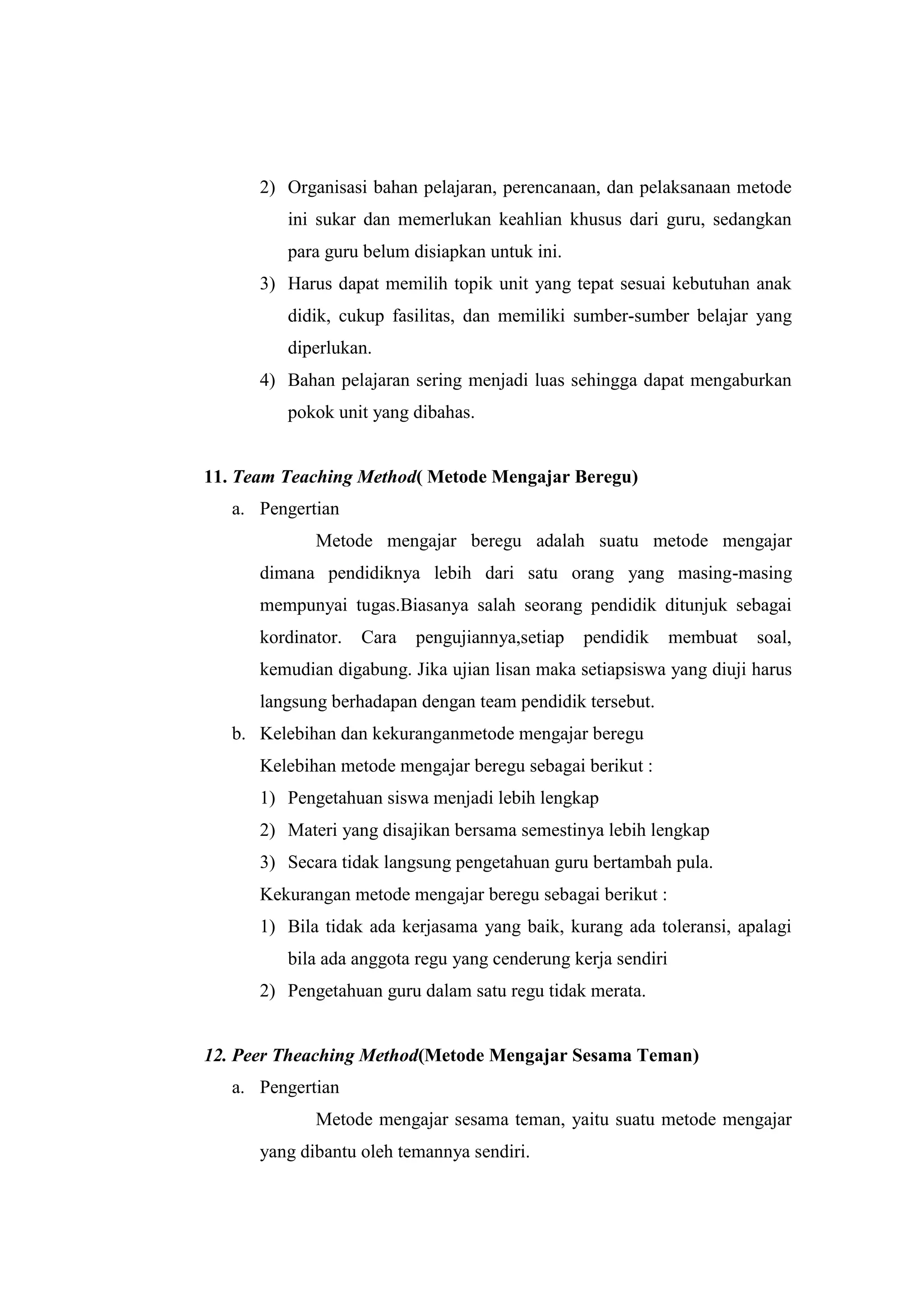 2) Organisasi bahan pelajaran, perencanaan, dan pelaksanaan metode
ini sukar dan memerlukan keahlian khusus dari guru, sedangkan
para guru belum disiapkan untuk ini.
3) Harus dapat memilih topik unit yang tepat sesuai kebutuhan anak
didik, cukup fasilitas, dan memiliki sumber-sumber belajar yang
diperlukan.
4) Bahan pelajaran sering menjadi luas sehingga dapat mengaburkan
pokok unit yang dibahas.
11. Team Teaching Method( Metode Mengajar Beregu)
a. Pengertian
Metode mengajar beregu adalah suatu metode mengajar
dimana pendidiknya lebih dari satu orang yang masing-masing
mempunyai tugas.Biasanya salah seorang pendidik ditunjuk sebagai
kordinator. Cara pengujiannya,setiap pendidik membuat soal,
kemudian digabung. Jika ujian lisan maka setiapsiswa yang diuji harus
langsung berhadapan dengan team pendidik tersebut.
b. Kelebihan dan kekuranganmetode mengajar beregu
Kelebihan metode mengajar beregu sebagai berikut :
1) Pengetahuan siswa menjadi lebih lengkap
2) Materi yang disajikan bersama semestinya lebih lengkap
3) Secara tidak langsung pengetahuan guru bertambah pula.
Kekurangan metode mengajar beregu sebagai berikut :
1) Bila tidak ada kerjasama yang baik, kurang ada toleransi, apalagi
bila ada anggota regu yang cenderung kerja sendiri
2) Pengetahuan guru dalam satu regu tidak merata.
12. Peer Theaching Method(Metode Mengajar Sesama Teman)
a. Pengertian
Metode mengajar sesama teman, yaitu suatu metode mengajar
yang dibantu oleh temannya sendiri.
 