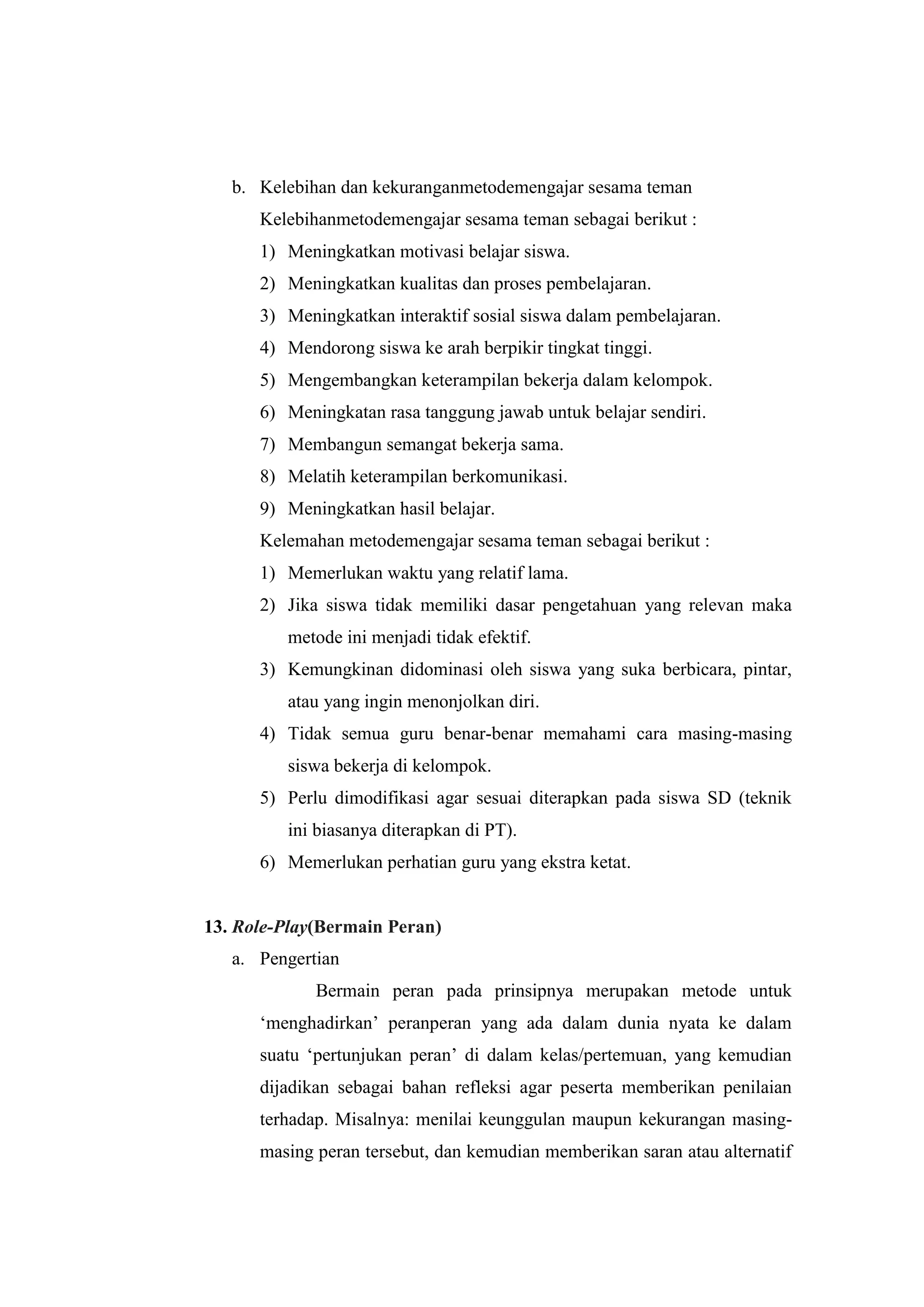 b. Kelebihan dan kekuranganmetodemengajar sesama teman
Kelebihanmetodemengajar sesama teman sebagai berikut :
1) Meningkatkan motivasi belajar siswa.
2) Meningkatkan kualitas dan proses pembelajaran.
3) Meningkatkan interaktif sosial siswa dalam pembelajaran.
4) Mendorong siswa ke arah berpikir tingkat tinggi.
5) Mengembangkan keterampilan bekerja dalam kelompok.
6) Meningkatan rasa tanggung jawab untuk belajar sendiri.
7) Membangun semangat bekerja sama.
8) Melatih keterampilan berkomunikasi.
9) Meningkatkan hasil belajar.
Kelemahan metodemengajar sesama teman sebagai berikut :
1) Memerlukan waktu yang relatif lama.
2) Jika siswa tidak memiliki dasar pengetahuan yang relevan maka
metode ini menjadi tidak efektif.
3) Kemungkinan didominasi oleh siswa yang suka berbicara, pintar,
atau yang ingin menonjolkan diri.
4) Tidak semua guru benar-benar memahami cara masing-masing
siswa bekerja di kelompok.
5) Perlu dimodifikasi agar sesuai diterapkan pada siswa SD (teknik
ini biasanya diterapkan di PT).
6) Memerlukan perhatian guru yang ekstra ketat.
13. Role-Play(Bermain Peran)
a. Pengertian
Bermain peran pada prinsipnya merupakan metode untuk
„menghadirkan‟ peranperan yang ada dalam dunia nyata ke dalam
suatu „pertunjukan peran‟ di dalam kelas/pertemuan, yang kemudian
dijadikan sebagai bahan refleksi agar peserta memberikan penilaian
terhadap. Misalnya: menilai keunggulan maupun kekurangan masing-
masing peran tersebut, dan kemudian memberikan saran atau alternatif
 